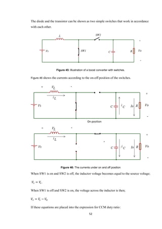 52
The diode and the transistor can be shown as two simple switches that work in accordance
with each other.
Figure 45: Illustration of a boost converter with switches.
Figure 46 shows the currents according to the on-off position of the switches.
Figure 46: The currents under on and off position
When SW1 is on and SW2 is off, the inductor voltage becomes equal to the source voltage;
.
When SW1 is off and SW2 is on, the voltage across the inductor is then;
If these equations are placed into the expression for CCM duty ratio:
On position
 