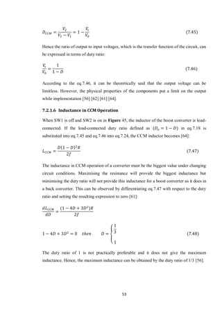 53
Hence the ratio of output to input voltages, which is the transfer function of the circuit, can
be expressed in terms of duty ratio:
According to the eq.7.46, it can be theoretically said that the output voltage can be
limitless. However, the physical properties of the components put a limit on the output
while implementation [56] [62] [61] [64].
7.2.1.6 Inductance in CCM Operation
When SW1 is off and SW2 is on in Figure 45, the inductor of the boost converter is load-
connected. If the load-connected duty ratio defined as in eq.7.18 is
substituted into eq.7.45 and eq.7.46 into eq.7.24, the CCM inductor becomes [64]:
The inductance in CCM operation of a converter must be the biggest value under changing
circuit conditions. Maximising the resistance will provide the biggest inductance but
minimising the duty ratio will not provide this inductance for a boost converter as it does in
a buck converter. This can be observed by differentiating eq.7.47 with respect to the duty
ratio and setting the resulting expression to zero [61]:
{
The duty ratio of 1 is not practically preferable and it does not give the maximum
inductance. Hence, the maximum inductance can be obtained by the duty ratio of 1/3 [56].
 