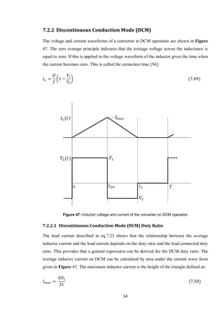 54
7.2.2 Discontinuous Conduction Mode (DCM)
The voltage and current waveforms of a converter in DCM operation are shown in Figure
47. The zero average principle indicates that the average voltage across the inductance is
equal to zero. If this is applied to the voltage waveform of the inductor gives the time when
the current becomes zero. This is called the extinction time [56]:
( )
Figure 47: Inductor voltage and current of the converter on DCM operation
7.2.2.1 Discontinuous Conduction Mode (DCM) Duty Ratio
The load current described in eq.7.23 shows that the relationship between the average
inductor current and the load current depends on the duty ratio and the load connected duty
ratio. This provides that a general expression can be derived for the DCM duty ratio. The
average inductor current on DCM can be calculated by area under the current wave form
given in Figure 47. The maximum inductor current is the height of the triangle defined as:
 