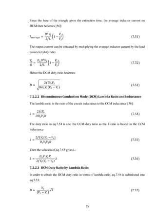 55
Since the base of the triangle gives the extinction time, the average inductor current on
DCM then becomes [56]:
( )
The output current can be obtained by multiplying the average inductor current by the load
connected duty ratio:
( )
Hence the DCM duty ratio becomes:
√
7.2.2.2 Discontinuous Conduction Mode (DCM) Lambda Ratio and Inductance
The lambda ratio is the ratio of the circuit inductance to the CCM inductance [56]:
The duty ratio in eq.7.54 is also the CCM duty ratio as the -ratio is based on the CCM
inductance:
Then the solution of eq.7.55 gives L:
7.2.2.3 DCM Duty Ratio by Lambda Ratio
In order to obtain the DCM duty ratio in terms of lambda ratio, eq.7.56 is substituted into
eq.7.53:
√
 