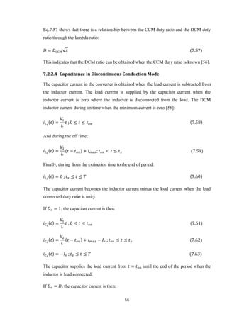 56
Eq.7.57 shows that there is a relationship between the CCM duty ratio and the DCM duty
ratio through the lambda ratio:
√
This indicates that the DCM ratio can be obtained when the CCM duty ratio is known [56].
7.2.2.4 Capacitance in Discontinuous Conduction Mode
The capacitor current in the converter is obtained when the load current is subtracted from
the inductor current. The load current is supplied by the capacitor current when the
inductor current is zero where the inductor is disconnected from the load. The DCM
inductor current during on time when the minimum current is zero [56]:
And during the off time:
Finally, during from the extinction time to the end of period:
The capacitor current becomes the inductor current minus the load current when the load
connected duty ratio is unity.
If , the capacitor current is then:
The capacitor supplies the load current from until the end of the period when the
inductor is load connected.
If , the capacitor current is then:
 