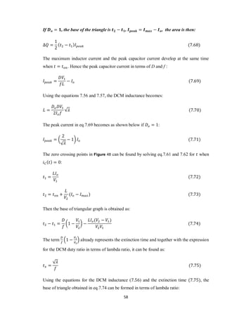 58
If , the base of the triangle is , , the area is then:
The maximum inductor current and the peak capacitor current develop at the same time
when . Hence the peak capacitor current in terms of D and f :
Using the equations 7.56 and 7.57, the DCM inductance becomes:
√
The peak current in eq.7.69 becomes as shown below if :
(
√
)
The zero crossing points in Figure 48 can be found by solving eq.7.61 and 7.62 for when
:
Then the base of triangular graph is obtained as:
( )
The term ( ) already represents the extinction time and together with the expression
for the DCM duty ratio in terms of lambda ratio, it can be found as:
√
Using the equations for the DCM inductance ( ) and the extinction time , the
base of triangle obtained in eq.7.74 can be formed in terms of lambda ratio:
 