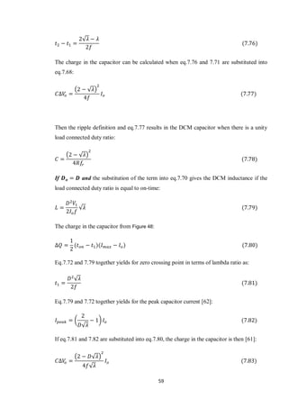 59
√
The charge in the capacitor can be calculated when eq.7.76 and 7.71 are substituted into
eq.7.68:
( √ )
Then the ripple definition and eq.7.77 results in the DCM capacitor when there is a unity
load connected duty ratio:
( √ )
If and the substitution of the term into eq.7.70 gives the DCM inductance if the
load connected duty ratio is equal to on-time:
√
The charge in the capacitor from Figure 48:
Eq.7.72 and 7.79 together yields for zero crossing point in terms of lambda ratio as:
√
Eq.7.79 and 7.72 together yields for the peak capacitor current [62]:
(
√
)
If eq.7.81 and 7.82 are substituted into eq.7.80, the charge in the capacitor is then [61]:
( √ )
√
 