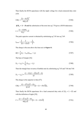 60
Then finally the DCM capacitance with the ripple voltage for a load connected duty ratio
of D:
( √ )
√
If and the substitution of the term into eq.7.70 gives a DCM inductance:
√
The peak capacitor current is obtained by substituting eq.7.85 into eq.7.69:
*
√
+
The charge is the area above the time-axis in Figure 48:
The base of triangle [56]:
Then the triangle base in terms of lambda ratio by substituting eq.7.85 and 7.86 into7.88:
√ √
The charge in the capacitor is then [57]:
√ √
√
[ √ ]
Then finally the DCM capacitance for a load connected duty ratio of and
with the definition of ripple [59]:
√ √
√
[ √ ]
 