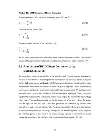 61
7.2.2.5 The DCM Operation of Boost Converter
The duty ration on DCM operation is obtained by eq.7.45 and 7.57:
√
Hence the output voltage [64]:
√
Then the transfer function of the converter [56]:
√
All the above calculations and derivations show that the converter requires a considerable
amount of background knowledge and considerations in terms of a better operation [59].
7.3 Simulation of DC-DC Boost Converter Using
Matlab&Simulink
An unregulated voltage is supplied by a PV module which fluctuates during its operation
because of the effects of both temperature and radiation as discussed before in section
Error! Reference source not found.. DC-DC converters have been broadly used in many
ower systems applications such as switch mode DC power suppliers. Use of converters has
also become significantly important for renewable energy generation. PV applications in
particular use a considerable number of different converter topologies. These converters
regulate the average output voltage to a desired value despite the fact that the input voltage
value varies. This regulation is achieved by the absorption of the energy from the source
and the injection into the load. These two processes are controlled by relative time
intervals provided by the switching cycle. As defined in section 7.2, the converter can run
in two modes depending on the energy storage and the switching period. If the length of
the switching period is too much or the energy storage capacity is too small, the stored
energy is transmitted to the load before the beginning of the next cycle [65] [66].
 
