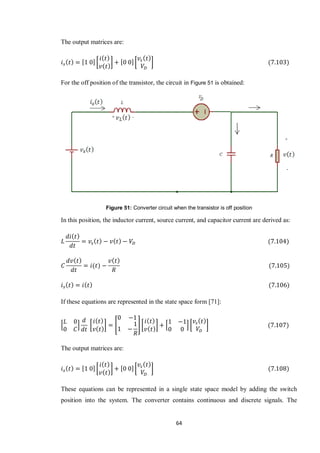 64
The output matrices are:
[ ][ ] [ ][ ]
For the off position of the transistor, the circuit in Figure 51 is obtained:
Figure 51: Converter circuit when the transistor is off position
In this position, the inductor current, source current, and capacitor current are derived as:
If these equations are represented in the state space form [71]:
* + [ ] [ ] [ ] * + [ ]
The output matrices are:
[ ][ ] [ ][ ]
These equations can be represented in a single state space model by adding the switch
position into the system. The converter contains continuous and discrete signals. The
 