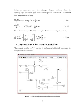 65
inductor current, capacitor current, input and output voltages are continuous whereas the
switching signal is a discrete signal which shows the position of the switch. The combined
state space equations are then:
[ ]
[ ]
Hence the state space model with the assumption that the source voltage is constant is:
[ ] [ ] [ ] [ ]
7.3.2 Implementation of Averaged State Space Model
The averaged model in eq.7.111 can then be implemented in Simulink environment by
using the mathematical blocks:
Figure 52: Simulink implementation of dc-dc boost converter
 