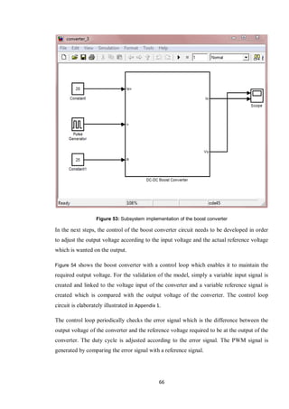 66
Figure 53: Subsystem implementation of the boost converter
In the next steps, the control of the boost converter circuit needs to be developed in order
to adjust the output voltage according to the input voltage and the actual reference voltage
which is wanted on the output.
Figure 54 shows the boost converter with a control loop which enables it to maintain the
required output voltage. For the validation of the model, simply a variable input signal is
created and linked to the voltage input of the converter and a variable reference signal is
created which is compared with the output voltage of the converter. The control loop
circuit is elaborately illustrated in Appendix 1.
The control loop periodically checks the error signal which is the difference between the
output voltage of the converter and the reference voltage required to be at the output of the
converter. The duty cycle is adjusted according to the error signal. The PWM signal is
generated by comparing the error signal with a reference signal.
 