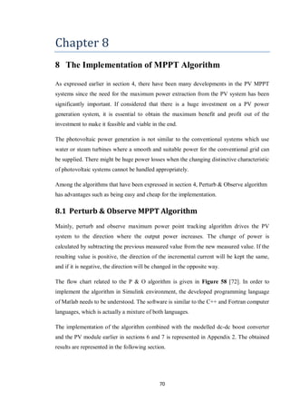 70
Chapter 8
8 The Implementation of MPPT Algorithm
As expressed earlier in section 4, there have been many developments in the PV MPPT
systems since the need for the maximum power extraction from the PV system has been
significantly important. If considered that there is a huge investment on a PV power
generation system, it is essential to obtain the maximum benefit and profit out of the
investment to make it feasible and viable in the end.
The photovoltaic power generation is not similar to the conventional systems which use
water or steam turbines where a smooth and suitable power for the conventional grid can
be supplied. There might be huge power losses when the changing distinctive characteristic
of photovoltaic systems cannot be handled appropriately.
Among the algorithms that have been expressed in section 4, Perturb & Observe algorithm
has advantages such as being easy and cheap for the implementation.
8.1 Perturb & Observe MPPT Algorithm
Mainly, perturb and observe maximum power point tracking algorithm drives the PV
system to the direction where the output power increases. The change of power is
calculated by subtracting the previous measured value from the new measured value. If the
resulting value is positive, the direction of the incremental current will be kept the same,
and if it is negative, the direction will be changed in the opposite way.
The flow chart related to the P & O algorithm is given in Figure 58 [72]. In order to
implement the algorithm in Simulink environment, the developed programming language
of Matlab needs to be understood. The software is similar to the C++ and Fortran computer
languages, which is actually a mixture of both languages.
The implementation of the algorithm combined with the modelled dc-dc boost converter
and the PV module earlier in sections 6 and 7 is represented in Appendix 2. The obtained
results are represented in the following section.
 