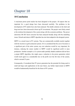 76
Chapter 10
10 Conclusion
A maximum power point tracker has been designed in this project. All aspects that are
important for a good design have been discussed carefully. The problems in the
development of PV market have also been analysed. The doable solutions in the short and
long term have been discussed to boost up PV investments. The project more likely aimed
at the technical development of the system along with the economic problems. The power
electronics DC-DC boost converter has been analysed broadly along with the modelling
issues. Perturb and observe MPPT algorithm has also been adapted to the designed system.
MPPT is a crucial issue in PV systems. They are commercially available mostly together
with the inverters in grid-connected systems. If it is considered that the cost of inverters is
a significant part of the entire system, any cost reduction would be very important, for
instance, reducing the sensor number in MPPT would be significant profit in mass
production. Another example is; if a system under partially shaded conditions did not have
a proper MPPT algorithm, this might cause a reduction in the power generation which
would result again in a considerable loss in the profit over the life time of the system,
which is around 25 years.
Consequently, if considered that PV power generation has the potential for being used in
small and large scale applications in the near future, any further improvement in MPPT
would be fundamentally beneficial for the future of PV systems.
 