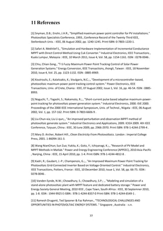 77
11 References
[1] Snyman, D.B.; Enslin, J.H.R., "Simplified maximum power point controller for PV installations."
Photovoltaic Specialists Conference, 1993., Conference Record of the Twenty Third IEEE,
Stellenbosch Univ. : IEEE, 06 August 2002, pp. 1240-1245. Print ISBN: 0-7803-1220-1.
[2] Safari A. Mekhilef S., "Simulation and Hardware Implementation of Incremental Conductance
MPPT with Direct Control Method Using Cuk Converter." Industrial Electronics, IEEE Transactions ,
Kuala Lumpur, Malaysia : IEEE, 10 March 2011, Issue 4, Vol. 58, pp. 1154-1161. ISSN : 0278-0046 .
[3] Chiu, Chian-Song., "T-S Fuzzy Maximum Power Point Tracking Control of Solar Power
Generation Systams." Energy Conversion, IEEE Transactions, Jhongli, Taiwan : IEEE, 18 November
2010, Issue 4, Vol. 25, pp. 1123-1132. ISSN : 0885-8969.
[4] Koutroulis, E.; Kalaitzakis, K.; Voulgaris, N.C.;., "Development of a microcontroller-based,
photovoltaic maximum power point tracking control system." Power Electronics, IEEE
Transactions, Univ. of Crete, Chania : IEEE, 07 August 2002, Issue 1, Vol. 16, pp. 46-54. ISSN : 0885-
8993.
[5] Noguchi, T.; Togashi, S.; Nakamoto, R.;., "Short-current pulse based adaptive maximum-power-
point tracking for photovoltaic power generation system." Industrial Electronics, 2000. ISIE 2000.
Proceedings of the 2000 IEEE International Symposium, Univ. of Technol., Niigata : IEEE, 06 August
2002, Vol. 1, pp. 157-162. Print ISBN: 0-7803-6606-9 .
[6] Liu Chun-xia; Liu Li-qun;., "An improved perturbation and observation MPPT method of
photovoltaic generate system." Industrial Electronics and Applications, 2009. ICIEA 2009. 4th IEEE
Conference, Taiyuan, China : IEEE, 30 June 2009, pp. 2966-2970. Print ISBN: 978-1-4244-2799-4 .
[7] Mary D. Archer, Robert Hill., Clean Electricity From Photovoltaics. London : Imperial College
Press, 2001. 1-86094-161-3.
[8] Wang NianCHun; Sun Zuo; Yukita, K.; Goto, Y.; Ichiyanagi, K.;., "Research of PV Model and
MPPT Methods in Matlab." Power and Energy Engineering Conference (APPEEC), 2010 Asia-Pacific
, Nanjing, China : IEEE, 15 April 2010, pp. 1-4. Print ISBN: 978-1-4244-4812-8 .
[9] Kadri, R.; Gaubert, J.-P.; Champenois, G.;., "An Improved Maximum Power Point Tracking for
Photovoltaic Grid-Connected Inverter Based on Voltage-Oriented Control." Industrial Electronics,
IEEE Transactions, Poitiers, France : IEEE, 10 December 2010, Issue 1, Vol. 58, pp. 66-75. ISSN :
0278-0046 .
[10] Vanden Eynde, N.W.; Chowdhury, S.; Chowdhury, S.P.; ., "Modeling and simulation of a
stand-alone photovoltaic plant with MPPT feature and dedicated battery storage." Power and
Energy Society General Meeting, 2010 IEEE , Cape Town, South Africa : IEEE, 30 Septemner 2010,
pp. 1-8. ISSN : 1944-9925 E-ISBN : 978-1-4244-8357-0 Print ISBN: 978-1-4244-6549-1 .
[11] Ramesh Oruganti, Ted Spooner & Faz Rahman., "TECHNOLOGICAL CHALLENGES AND
OPPORTUNITIES IN PHOTOVOLTAIC ENERGY SYSTEMS ." Singapore , Australia : s.n.
 