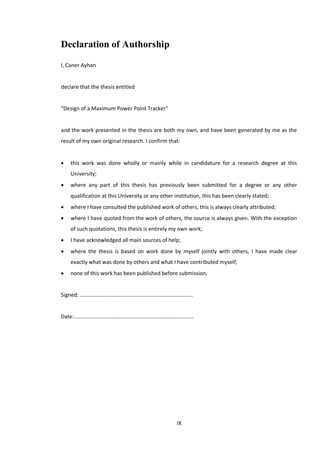 IX
Declaration of Authorship
I, Caner Ayhan
declare that the thesis entitled
“Design of a Maximum Power Point Tracker”
and the work presented in the thesis are both my own, and have been generated by me as the
result of my own original research. I confirm that:
 this work was done wholly or mainly while in candidature for a research degree at this
University;
 where any part of this thesis has previously been submitted for a degree or any other
qualification at this University or any other institution, this has been clearly stated;
 where I have consulted the published work of others, this is always clearly attributed;
 where I have quoted from the work of others, the source is always given. With the exception
of such quotations, this thesis is entirely my own work;
 I have acknowledged all main sources of help;
 where the thesis is based on work done by myself jointly with others, I have made clear
exactly what was done by others and what I have contributed myself;
 none of this work has been published before submission,
Signed: ………………………………………………………………………..
Date:…………………………………………………………………………….
 