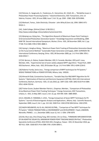 78
[12] Petrone, G.; Spagnuolo, G.; Teodorescu, R.; Veerachary, M.; Vitelli, M.; ., "Reliability Issues in
Photovoltaic Power Processing Systems." Industrial Electronics, IEEE Transactions, Univ. di
Salerno, Fisciano : IEEE, 24 June 2008, Issue 7, Vol. 55, pp. 2569 - 2580. ISSN: 0278-0046 .
[13] Markvart, Tomas., Solar Electricity. Chicester : John Wiley & Sons Ltd, 1994. ISBN 0-471-
94161-1.
[14] , Esdal College. [Online] [Cited: 12 08 2011.]
http://www.esdalcollege.nl/eos/vakken/na/zonnecel.htm.
[15] Weiping Luo, Gijing Han., "The Algorithms Research of Maximum Power Point Tracking in
Grid-Connected Photovoltaic Generation System." Knowledge Acquisition and Modeling, 2009.
KAM '09. Second International Symposium, Wuhan, China : IEEE, 28 December 2009, Vol. 2, pp.
77-80. Print ISBN: 978-0-7695-3888-4 .
[16] Jiyong Li, Hanghua Wang., "Maximum Power Point Tracking of Photovoltaic Generation Based
on the Fuzzy Control Method." Sustainable Power Generation and Supply, 2009. SUPERGEN '09.
International Conference, Nanjing, China : IEEE, 04 December 2009, pp. 1-6. Print ISBN: 978-1-
4244-4934-7 .
[17] M. Berrera, A. Dolara, Student Member, IEEE, R. Faranda, Member, IEEE,and S. Leva,
Member, IEEE., "Experimental test of seven widely-adopted MPPT algorithms." PowerTech, 2009
IEEE Bucharest , Milan, Italy : IEEE, 09 October 09, pp. 1-8. Print ISBN: 978-1-4244-2234-0.
[18] Roberto Franda, Sonia Leva., "Energy comparison of MPPT techniques for PV Systems."
WSEAS TRANSACTIONS on POWER SYSTEMS, Milano, Italy : WSEAS .
[19] Ahmad Al-Diab, Constantinos Sourkounis., "Variable Step Size P&O MPPT Algorithm for PV
Systems." Optimization of Electrical and Electronic Equipment (OPTIM), 2010 12th International
Conference, Bochum, Germany : IEEE, 15 July 2010, pp. 1097-1102. ISSN: 1842-0133 Print ISBN:
978-1-4244-7019-8.
[20] Trishan Esram, Student Member Patrick L. Chapman, Member., "Comparison of Photovoltaic
Array Maximum Power Point Tracking Techniques." Energy Conversion, IEEE Transactions,
Urbana, IL : IEEE, 21 May 2007, Issue 2, Vol. 22, pp. 439-449. ISSN : 0885-8969 .
[21] A. DOLARA, R. FARANDA, S. LEVA., "Energy Comparison of Seven MPPT Techniques for PV
Systems." Journal of Electromagnetic Analysis and Applications , Milano, Italy : Scientific Research,
September 2009, Issue 3, Vol. 1, pp. 152-162. ISSN Print: 1942-0730 ISSN Online: 1942-0749 .
[22] NAZIH MOUBAYED, ALI EL-ALI, RACHID OUTBIB,., "Comparison of Two MPPT Techniques for
PV System." WSEAS TRANSACTIONS on ENVIRONMENT and DEVELOPMENT, Tripoli, LEBANON.
Marseille, FRANCE. : s.n., December 2009, Issue 12, Vol. 5. ISSN: 1790-5079.
[23] Wu-Shun Jwo, Chia-Chang Tong, IEEE member, Chi-Jui Chao., "FIRMWARE IMPLEMENTATION
OF AN ADAPTIVE SOLAR CELL MAXIMUM POWER POINT TRACKING BASED ON PSoC." Photovoltaic
Specialists Conference (PVSC), 2010 35th IEEE, Changhua, Taiwan : IEEE, 01 November 2010, pp.
407-411. ISSN : 0160-8371 Print ISBN: 978-1-4244-5890-5 .
 