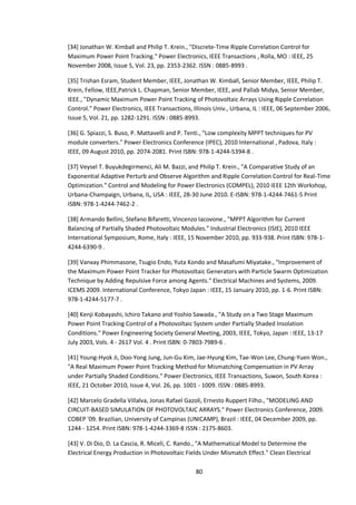 80
[34] Jonathan W. Kimball and Philip T. Krein., "Discrete-Time Ripple Correlation Control for
Maximum Power Point Tracking." Power Electronics, IEEE Transactions , Rolla, MO : IEEE, 25
November 2008, Issue 5, Vol. 23, pp. 2353-2362. ISSN : 0885-8993 .
[35] Trishan Esram, Student Member, IEEE, Jonathan W. Kimball, Senior Member, IEEE, Philip T.
Krein, Fellow, IEEE,Patrick L. Chapman, Senior Member, IEEE, and Pallab Midya, Senior Member,
IEEE., "Dynamic Maximum Power Point Tracking of Photovoltaic Arrays Using Ripple Correlation
Control." Power Electronics, IEEE Transactions, Illinois Univ., Urbana, IL : IEEE, 06 September 2006,
Issue 5, Vol. 21, pp. 1282-1291. ISSN : 0885-8993.
[36] G. Spiazzi, S. Buso, P. Mattavelli and P. Tenti., "Low complexity MPPT techniques for PV
module converters." Power Electronics Conference (IPEC), 2010 International , Padova, Italy :
IEEE, 09 August 2010, pp. 2074-2081. Print ISBN: 978-1-4244-5394-8 .
[37] Veysel T. Buyukdegirmenci, Ali M. Bazzi, and Philip T. Krein., "A Comparative Study of an
Exponential Adaptive Perturb and Observe Algorithm and Ripple Correlation Control for Real-Time
Optimization." Control and Modeling for Power Electronics (COMPEL), 2010 IEEE 12th Workshop,
Urbana-Champaign, Urbana, IL, USA : IEEE, 28-30 June 2010. E-ISBN: 978-1-4244-7461-5 Print
ISBN: 978-1-4244-7462-2 .
[38] Armando Bellini, Stefano Bifaretti, Vincenzo Iacovone., "MPPT Algorithm for Current
Balancing of Partially Shaded Photovoltaic Modules." Industrial Electronics (ISIE), 2010 IEEE
International Symposium, Rome, Italy : IEEE, 15 November 2010, pp. 933-938. Print ISBN: 978-1-
4244-6390-9 .
[39] Vanxay Phimmasone, Tsugio Endo, Yuta Kondo and Masafumi Miyatake., "Improvement of
the Maximum Power Point Tracker for Photovoltaic Generators with Particle Swarm Optimization
Technique by Adding Repulsive Force among Agents." Electrical Machines and Systems, 2009.
ICEMS 2009. International Conference, Tokyo Japan : IEEE, 15 January 2010, pp. 1-6. Print ISBN:
978-1-4244-5177-7 .
[40] Kenji Kobayashi, Ichiro Takano and Yoshio Sawada., "A Study on a Two Stage Maximum
Power Point Tracking Control of a Photovoltaic System under Partially Shaded Insolation
Conditions." Power Engineering Society General Meeting, 2003, IEEE, Tokyo, Japan : IEEE, 13-17
July 2003, Vols. 4 - 2617 Vol. 4 . Print ISBN: 0-7803-7989-6 .
[41] Young-Hyok Ji, Doo-Yong Jung, Jun-Gu Kim, Jae-Hyung Kim, Tae-Won Lee, Chung-Yuen Won.,
"A Real Maximum Power Point Tracking Method for Mismatching Compensation in PV Array
under Partially Shaded Conditions." Power Electronics, IEEE Transactions, Suwon, South Korea :
IEEE, 21 October 2010, Issue 4, Vol. 26, pp. 1001 - 1009. ISSN : 0885-8993.
[42] Marcelo Gradella Villalva, Jonas Rafael Gazoli, Ernesto Ruppert Filho., "MODELING AND
CIRCUIT-BASED SIMULATION OF PHOTOVOLTAIC ARRAYS." Power Electronics Conference, 2009.
COBEP '09. Brazilian, University of Campinas (UNICAMP), Brazil : IEEE, 04 December 2009, pp.
1244 - 1254. Print ISBN: 978-1-4244-3369-8 ISSN : 2175-8603.
[43] V. Di Dio, D. La Cascia, R. Miceli, C. Rando., "A Mathematical Model to Determine the
Electrical Energy Production in Photovoltaic Fields Under Mismatch Effect." Clean Electrical
 