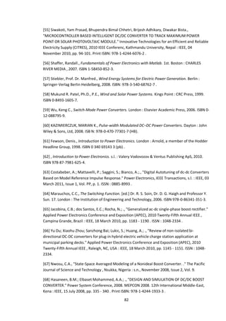 82
[55] Siwakoti, Yam Prasad, Bhupendra Bimal Chhetri, Brijesh Adhikary, Diwakar Bista.,
"MICROCONTROLLER BASED INTELLIGENT DC/DC CONVERTER TO TRACK MAXIMUM POWER
POINT OR SOLAR PHOTOVOLTAIC MODULE." Innovative Technologies for an Efficient and Reliable
Electricity Supply (CITRES), 2010 IEEE Conferenc, Kathmandu University, Nepal : IEEE, 04
November 2010, pp. 94-101. Print ISBN: 978-1-4244-6076-2 .
[56] Shaffer, Randall., Fundamentals of Power Electronics with Matlab. 1st. Boston : CHARLES
RIVER MEDIA , 2007. ISBN 1-58450-852-3.
[57] Stiebler, Prof. Dr. Manfred., Wind Energy Systems for Electric Power Generation. Berlin :
Springer-Verlag Berlin Heidelberg, 2008. ISBN: 978-3-540-68762-7 .
[58] Mukund R. Patel, Ph.D., P.E., Wind and Solar Power Systems. Kings Point : CRC Press, 1999.
ISBN 0-8493-1605-7.
[59] Wu, Keng C., Switch-Mode Power Converters. London : Elsevier Academic Press, 2006. ISBN 0-
12-088795-9.
[60] KAZIMIERCZUK, MARIAN K., Pulse-width Modulated DC–DC Power Converters. Dayton : John
Wiley & Sons, Ltd, 2008. ISB N: 978-0-470-77301-7 (HB).
[61] Fewson, Denis., Introduction to Power Electronics. London : Arnold, a member of the Hodder
Headline Group, 1998. ISBN 0 340 69143 3 (pb) .
[62] , Introduction to Power Electronics. s.l. : Valery Vodovozov & Ventus Publishing ApS, 2010.
ISBN 978-87-7981-625-4.
[63] Costabeber, A.; Mattavelli, P.; Saggini, S.; Bianco, A.;., "Digital Autotuning of dc-dc Converters
Based on Model Reference Impulse Response." Power Electronics, IEEE Transactions, s.l. : IEEE, 03
March 2011, Issue 1, Vol. PP, p. 1. ISSN : 0885-8993 .
[64] Marauchos, C.C., The Switching Function. [ed.] Dr. R. S. Soin, Dr. D. G. Haigh and Professor Y.
Sun. 17. London : The Institution of Engineering and Technology, 2006. ISBN 978-0-86341-351-3.
[65] Jacobina, C.B.; dos Santos, E.C.; Rocha, N.; ., "Generalized ac-dc single-phase boost rectifier."
Applied Power Electronics Conference and Exposition (APEC), 2010 Twenty-Fifth Annual IEEE ,
Campina Grande, Brazil : IEEE, 18 March 2010, pp. 1183 - 1190 . ISSN : 1048-2334 .
[66] Yu Du; Xiaohu Zhou; Sanzhong Bai; Lukic, S.; Huang, A.; ., "Review of non-isolated bi-
directional DC-DC converters for plug-in hybrid electric vehicle charge station application at
municipal parking decks." Applied Power Electronics Conference and Exposition (APEC), 2010
Twenty-Fifth Annual IEEE , Raleigh, NC, USA : IEEE, 18 March 2010, pp. 1145 - 1151. ISSN : 1048-
2334.
[67] Nwosu, C.A., "State-Space Averaged Modeling of a Nonideal Boost Converter. ." The Pacific
Journal of Science and Technology , Nsukka, Nigeria : s.n., November 2008, Issue 2, Vol. 9.
[68] Hasaneen, B.M.; Elbaset Mohammed, A.A.; ., "DESIGN AND SIMULATION OF DC/DC BOOST
CONVERTER." Power System Conference, 2008. MEPCON 2008. 12th International Middle-East,
Kena : IEEE, 15 July 2008, pp. 335 - 340 . Print ISBN: 978-1-4244-1933-3 .
 