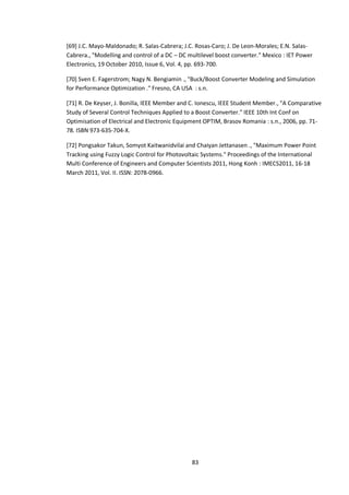 83
[69] J.C. Mayo-Maldonado; R. Salas-Cabrera; J.C. Rosas-Caro; J. De Leon-Morales; E.N. Salas-
Cabrera., "Modelling and control of a DC – DC multilevel boost converter." Mexico : IET Power
Electronics, 19 October 2010, Issue 6, Vol. 4, pp. 693-700.
[70] Sven E. Fagerstrom; Nagy N. Bengiamin ., "Buck/Boost Converter Modeling and Simulation
for Performance Optimization ." Fresno, CA USA : s.n.
[71] R. De Keyser, J. Bonilla, IEEE Member and C. Ionescu, IEEE Student Member., "A Comparative
Study of Several Control Techniques Applied to a Boost Converter." IEEE 10th Int Conf on
Optimisation of Electrical and Electronic Equipment OPTIM, Brasov Romania : s.n., 2006, pp. 71-
78. ISBN 973-635-704-X.
[72] Pongsakor Takun, Somyot Kaitwanidvilai and Chaiyan Jettanasen ., "Maximum Power Point
Tracking using Fuzzy Logic Control for Photovoltaic Systems." Proceedings of the International
Multi Conference of Engineers and Computer Scientists 2011, Hong Konh : IMECS2011, 16-18
March 2011, Vol. II. ISSN: 2078-0966.
 