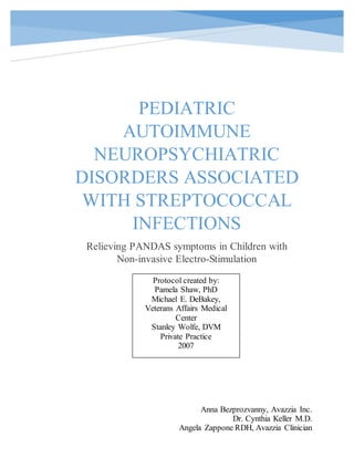 PEDIATRIC
AUTOIMMUNE
NEUROPSYCHIATRIC
DISORDERS ASSOCIATED
WITH STREPTOCOCCAL
INFECTIONS
Relieving PANDAS symptoms in Children with
Non-invasive Electro-Stimulation
Anna Bezprozvanny, Avazzia Inc.
Dr. Cynthia Keller M.D.
Angela Zappone RDH, Avazzia Clinician
Protocol created by:
Pamela Shaw, PhD
Michael E. DeBakey,
Veterans Affairs Medical
Center
Stanley Wolfe, DVM
Private Practice
2007
 