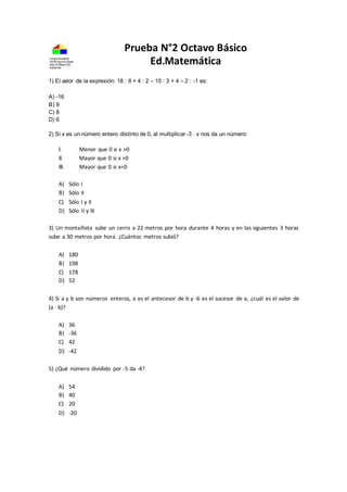 Prueba N°2 Octavo Básico
Ed.Matemática
1) El valor de la expresión: 18 : 6 + 4 : 2 – 15 : 3 + 4 – 2 : -1 es:
A) -16
B) 9
C) 8
D) 6
2) Si x es un número entero distinto de 0, al multiplicar -3 · x nos da un número:
I. Menor que 0 si x >0
II. Mayor que 0 si x >0
III. Mayor que 0 si x<0
A) Sólo I
B) Sólo II
C) Sólo I y II
D) Sólo II y III
3) Un montañista sube un cerro a 22 metros por hora durante 4 horas y en las siguientes 3 horas
sube a 30 metros por hora. ¿Cuántos metros subió?
A) 180
B) 198
C) 178
D) 52
4) Si a y b son números enteros, a es el antecesor de b y -6 es el sucesor de a, ¿cuál es el valor de
(a ∙ b)?
A) 36
B) -36
C) 42
D) -42
5) ¿Qué número dividido por -5 da -4?
A) 54
B) 40
C) 20
D) -20
 