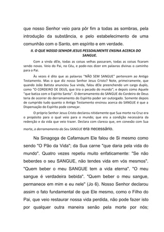 que nosso Senhor veio para pôr fim a todas as sombras, pela
introdução da substância, e pelo estabelecimento de uma
comunhão com o Santo, em espírito e em verdade.
II. O QUE NOSSO SENHOR JESUS PESSOALMENTE ENSINA ACERCA DO
SANGUE.
Com a vinda dEle, todas as coisas velhas passaram, todas as coisas ficaram
sendo novas. Veio do Pai, no Céu, e pode-nos dizer em palavras divinas o caminho
para o Pai.
Às vezes é dito que as palavras "NÃO SEM SANGUE" pertencem ao Antigo
Testamento. Mas o que diz nosso Senhor Jesus Cristo? Note, primeiramente, que
quando João Batista anunciou Sua vinda, falou dEle preenchendo um cargo duplo,
como "O CORDEIRO DE DEUS, que tira o pecado do mundo"; e depois como Aquele
"que batiza com o Espírito Santo". O derramamento do SANGUE do Cordeiro de Deus
teria de ocorrer do derramamento do Espírito poder ser outorgado. Somente depois
de cumprido tudo quanto o Antigo Testamento ensinou acerca do SANGUE é que a
Dispensação do Espírito pode começar.
O próprio Senhor Jesus Cristo declarou nitidamente que Sua morte na Cruz era
o propósito para o qual veio para o mundo; que era a condição necessária da
redenção e da vida que veio trazer. Declara com clareza que, em conexão com Sua
morte, o derramamento do Seu SANGUE era necessário.
Na Sinagoga de Cafarnaum Ele falou de Si mesmo como
sendo "O Pão da Vida"; da Sua carne "que daria pela vida do
mundo". Quatro vezes repetiu muito enfaticamente: "Se não
beberdes o seu SANGUE, não tendes vida em vós mesmos".
"Quem beber o meu SANGUE tem a vida eterna". "O meu
sangue é verdadeira bebida". "Quem beber o meu sangue,
permanece em mim e eu nele" (Jo 6). Nosso Senhor declarou
assim o fato fundamental de que Ele mesmo, como o Filho do
Pai, que veio restaurar nossa vida perdida, não pode fazer isto
por qualquer outra maneira senão pela morte por nós;
 
