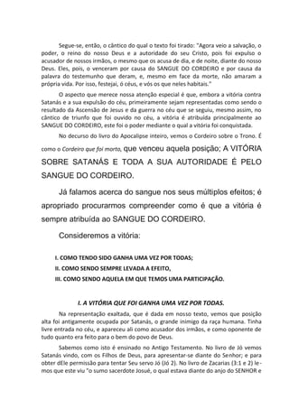 Segue-se, então, o cântico do qual o texto foi tirado: "Agora veio a salvação, o
poder, o reino do nosso Deus e a autoridade do seu Cristo, pois foi expulso o
acusador de nossos irmãos, o mesmo que os acusa de dia, e de noite, diante do nosso
Deus. Eles, pois, o venceram por causa do SANGUE DO CORDEIRO e por causa da
palavra do testemunho que deram, e, mesmo em face da morte, não amaram a
própria vida. Por isso, festejai, ó céus, e vós os que neles habitais."
O aspecto que merece nossa atenção especial é que, embora a vitória contra
Satanás e a sua expulsão do céu, primeiramente sejam representadas como sendo o
resultado da Ascensão de Jesus e da guerra no céu que se seguiu, mesmo assim, no
cântico de triunfo que foi ouvido no céu, a vitória é atribuída principalmente ao
SANGUE DO CORDEIRO, este foi o poder mediante o qual a vitória foi conquistada.
No decurso do livro do Apocalipse inteiro, vemos o Cordeiro sobre o Trono. É
como o Cordeiro que foi morto, que venceu aquela posição; A VITÓRIA
SOBRE SATANÁS E TODA A SUA AUTORIDADE É PELO
SANGUE DO CORDEIRO.
Já falamos acerca do sangue nos seus múltiplos efeitos; é
apropriado procurarmos compreender como é que a vitória é
sempre atribuída ao SANGUE DO CORDEIRO.
Consideremos a vitória:
I. COMO TENDO SIDO GANHA UMA VEZ POR TODAS;
II. COMO SENDO SEMPRE LEVADA A EFEITO,
III. COMO SENDO AQUELA EM QUE TEMOS UMA PARTICIPAÇÃO.
I. A VITÓRIA QUE FOI GANHA UMA VEZ POR TODAS.
Na representação exaltada, que é dada em nosso texto, vemos que posição
alta foi antigamente ocupada por Satanás, o grande inimigo da raça humana. Tinha
livre entrada no céu, e apareceu ali como acusador dos irmãos, e como oponente de
tudo quanto era feito para o bem do povo de Deus.
Sabemos como isto é ensinado no Antigo Testamento. No livro de Jó vemos
Satanás vindo, com os Filhos de Deus, para apresentar-se diante do Senhor; e para
obter dEle permissão para tentar Seu servo Jó (Jó 2). No livro de Zacarias (3:1 e 2) le-
mos que este viu "o sumo sacerdote Josué, o qual estava diante do anjo do SENHOR e
 