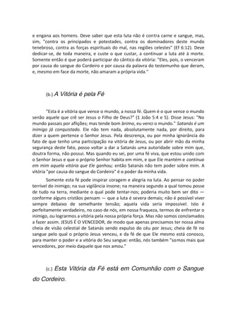 e engana aos homens. Deve saber que esta luta não é contra carne e sangue, mas,
sim, "contra os principados e potestades, contra os dominadores deste mundo
tenebroso, contra as forças espirituais do mal, nas regiões celestes" (Ef 6:12). Deve
dedicar-se, de toda maneira, e custe o que custar, a continuar a luta até à morte.
Somente então é que poderá participar do cântico da vitória: "Eles, pois, o venceram
por causa do sangue do Cordeiro e por causa da palavra do testemunho que deram,
e, mesmo em face da morte, não amaram a própria vida."
(b.) A Vitória é pela Fé
"Esta é a vitória que vence o mundo, a nossa fé. Quem é o que vence o mundo
senão aquele que crê ser Jesus o Filho de Deus?" (1 João 5:4 e 5). Disse Jesus: "No
mundo passais por aflições; mas tende bom ânimo, eu venci o mundo." Satanás é um
inimigo já conquistado. Ele não tem nada, absolutamente nada, por direito, para
dizer a quem pertence o Senhor Jesus. Pela descrença, ou por minha ignorância do
fato de que tenho uma participação na vitória de Jesus, ou por abrir mão da minha
segurança deste fato, posso voltar a dar a Satanás uma autoridade sobre mim que,
doutra forma, não possui. Mas quando eu sei, por uma fé viva, que estou unido com
o Senhor Jesus e que o próprio Senhor habita em mim, e que Ele mantém e continua
em mim aquela vitória que Ele ganhou; então Satanás não tem poder sobre mim. A
vitória "por causa do sangue do Cordeiro" é o poder da minha vida.
Somente esta fé pode inspirar coragem e alegria na luta. Ao pensar no poder
terrível do inimigo; na sua vigilância insone; na maneira segundo a qual tomou posse
de tudo na terra, mediante o qual pode tentar-nos; poderia muito bem ser dito —
conforme alguns cristãos pensam — que a luta é severa demais; não é possível viver
sempre debaixo de semelhante tensão; aquela vida seria impossível. Isto é
perfeitamente verdadeiro, no caso de nós, em nossa fraqueza, termos de enfrentar o
inimigo, ou lograrmos a vitória pela nossa própria força. Mas não somos conclamados
a fazer assim. JESUS É O VENCEDOR, de modo que apenas precisamos ter nossa alma
cheia de visão celestial de Satanás sendo expulso do céu por Jesus; cheia de fé no
sangue pelo qual o próprio Jesus venceu, e da fé de que Ele mesmo está conosco,
para manter o poder e a vitória do Seu sangue: então, nós também "somos mais que
vencedores, por meio daquele que nos amou."
(c.) Esta Vitória da Fé está em Comunhão com o Sangue
do Cordeiro.
 