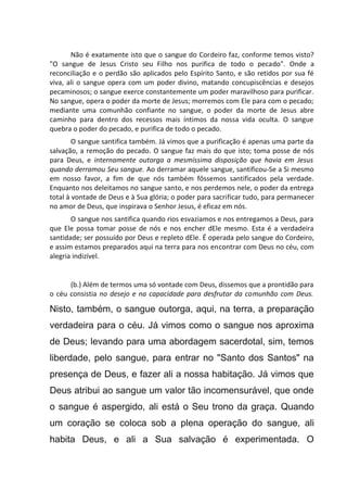 Não é exatamente isto que o sangue do Cordeiro faz, conforme temos visto?
"O sangue de Jesus Cristo seu Filho nos purifica de todo o pecado". Onde a
reconciliação e o perdão são aplicados pelo Espírito Santo, e são retidos por sua fé
viva, ali o sangue opera com um poder divino, matando concupiscências e desejos
pecaminosos; o sangue exerce constantemente um poder maravilhoso para purificar.
No sangue, opera o poder da morte de Jesus; morremos com Ele para com o pecado;
mediante uma comunhão confiante no sangue, o poder da morte de Jesus abre
caminho para dentro dos recessos mais íntimos da nossa vida oculta. O sangue
quebra o poder do pecado, e purifica de todo o pecado.
O sangue santifica também. Já vimos que a purificação é apenas uma parte da
salvação, a remoção do pecado. O sangue faz mais do que isto; toma posse de nós
para Deus, e internamente outorga a mesmíssima disposição que havia em Jesus
quando derramou Seu sangue. Ao derramar aquele sangue, santificou-Se a Si mesmo
em nosso favor, a fim de que nós também fôssemos santificados pela verdade.
Enquanto nos deleitamos no sangue santo, e nos perdemos nele, o poder da entrega
total à vontade de Deus e à Sua glória; o poder para sacrificar tudo, para permanecer
no amor de Deus, que inspirava o Senhor Jesus, é eficaz em nós.
O sangue nos santifica quando rios esvaziamos e nos entregamos a Deus, para
que Ele possa tomar posse de nós e nos encher dEle mesmo. Esta é a verdadeira
santidade; ser possuído por Deus e repleto dEle. É operada pelo sangue do Cordeiro,
e assim estamos preparados aqui na terra para nos encontrar com Deus no céu, com
alegria indizível.
(b.) Além de termos uma só vontade com Deus, dissemos que a prontidão para
o céu consistia no desejo e na capacidade para desfrutar da comunhão com Deus.
Nisto, também, o sangue outorga, aqui, na terra, a preparação
verdadeira para o céu. Já vimos como o sangue nos aproxima
de Deus; levando para uma abordagem sacerdotal, sim, temos
liberdade, pelo sangue, para entrar no "Santo dos Santos" na
presença de Deus, e fazer ali a nossa habitação. Já vimos que
Deus atribui ao sangue um valor tão incomensurável, que onde
o sangue é aspergido, ali está o Seu trono da graça. Quando
um coração se coloca sob a plena operação do sangue, ali
habita Deus, e ali a Sua salvação é experimentada. O
 