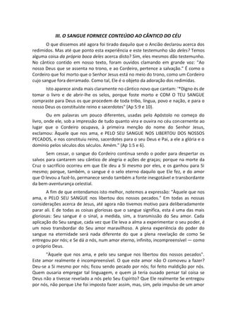 III. O SANGUE FORNECE CONTEÚDO AO CÂNTICO DO CÉU
O que dissemos até agora foi tirado daquilo que o Ancião declarou acerca dos
redimidos. Mas até que ponto esta experiência e este testemunho são deles? Temos
alguma coisa da própria boca deles acerca disto? Sim, eles mesmos dão testemunho.
No cântico contido em nosso texto, foram ouvidos clamando em grande voz: "Ao
nosso Deus que se assenta no trono, e ao Cordeiro, pertence a salvação." É como o
Cordeiro que foi morto que o Senhor Jesus está no meio do trono, como um Cordeiro
cujo sangue fora derramado. Como tal, Ele é o objeto da adoração dos redimidas.
Isto aparece ainda mais claramente no cântico novo que cantam: '*Digno és de
tomar o livro e de abrir-lhe os selos, porque foste morto e COM O TEU SANGUE
compraste para Deus os que procedem de toda tribo, língua, povo e nação, e para o
nosso Deus os constituíste reino e sacerdotes" (Ap 5:9 e 10).
Ou em palavras um pouco diferentes, usadas pelo Apóstolo no começo do
livro, onde ele, sob a impressão de tudo quanto vira e ouvira no céu concernente ao
lugar que o Cordeiro ocupava, à primeira menção do nome do Senhor Jesus,
exclamou: Àquele que nos ama, e PELO SEU SANGUE NOS LIBERTOU DOS NOSSOS
PECADOS, e nos constituiu reino, sacerdotes para o seu Deus e Pai, a ele a glória e o
domínio pelos séculos dos séculos. Amém." (Ap 1:5 e 6).
Sem cessar, o sangue do Cordeiro continua sendo o poder para despertar os
salvos para cantarem seu cântico de alegria e ações de graças; porque na morte da
Cruz o sacrifício ocorreu em que Ele deu a Si mesmo por eles, e os ganhou para Si
mesmo; porque, também, o sangue é o selo eterno daquilo que Ele fez, e do amor
que O levou a fazê-lo, permanece sendo também a fonte inesgotável e transbordante
da bem-aventurança celestial.
A fim de que entendamos isto melhor, notemos a expressão: "Àquele que nos
ama, e PELO SEU SANGUE nos libertou dos nossos pecados." Em todas as nossas
considerações acerca de Jesus, até agora não tivemos motivo para deliberadamente
parar ali. E de todas as coisas gloriosas que o sangue significa, esta é uma das mais
gloriosas: Seu sangue é o sinal, a medida, sim, a transmissão do Seu amor. Cada
aplicação do Seu sangue, cada vez que Ele leva a alma a experimentar o seu poder, é
um novo transbordar do Seu amor maravilhoso. A plena experiência do poder do
sangue na eternidade será nada diferente do que a plena revelação de como Se
entregou por nós; e Se dá a nós, num amor eterno, infinito, incompreensível — como
o próprio Deus.
"Àquele que nos ama, e pelo seu sangue nos libertou dos nossos pecados".
Este amor realmente é incompreensível. O que este amor não O comoveu a fazer?
Deu-se a Si mesmo por nós; ficou sendo pecado por nós; foi feito maldição por nós.
Quem ousaria empregar tal linguagem, e quem já teria ousado pensar tal coisa se
Deus não a tivesse revelado a nós pelo Seu Espírito? Que Ele realmente Se entregou
por nós, não porque Lhe foi imposto fazer assim, mas, sim, pelo impulso de um amor
 