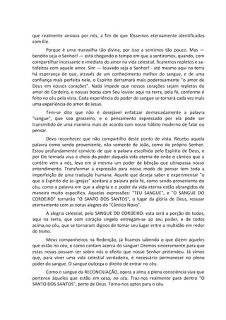 que realmente ansiava por nós, a fim de que fôssemos eternamente identificados
com Ele.
Porque é uma maravilha tão divina, por isso a sentimos tão pouco. Mas —
bendito seja o Senhor! — está chegando o tempo em que a sentiremos, quando, com
compartilhar incessante e imediato do amor na vida celestial, ficaremos repletos e sa-
tisfeitos com aquele amor. Sim — louvado seja o Senhor! - até mesmo aqui na terra
há esperança de que, através de um conhecimento melhor do sangue, e de uma
confiança mais perfeita nele, o Espírito derramará mais poderosamente "o amor de
Deus em nossos corações". Nada impede que nossos corações sejam repletos do
amor do Cordeiro, e nossas bocas com Seu louvor aqui na terra, pela fé, conforme é
feito no céu pela vista. Cada experiência do poder do sangue se tornará cada vez mais
uma experiência do amor de Jesus.
Tem-se dito que não é desejável enfatizar demasiadamente a palavra
"sangue", que soa grosseiro, e o pensamento expressado por ela pode ser
transmitido de uma maneira mais de acordo com nosso hábito moderno de falar ou
pensar.
Devo reconhecer que não compartilho deste ponto de vista. Recebo aquela
palavra como sendo proveniente, não somente de João, como do próprio Senhor.
Estou profundamente convicto de que a palavra escolhida pelo Espírito de Deus, e
por Ele tornada viva e cheia do poder daquela vida eterna de onde o cântico que a
contém vem a nós, leva em si mesma um poder de bênção que ultrapassa nosso
entendimento. Transformar a expressão para nosso modo de pensar tem toda a
imperfeição de uma tradução humana. Aquele que deseja saber e experimentar "o
que o Espírito diz às igrejas" aceitará a palavra pela fé, como sendo proveniente do
céu, como a palavra em que a alegria e o poder da vida eterna estão abrangidos de
maneira muito específica. Aquelas expressões: "TEU SANGUE", e "O SANGUE DO
CORDEIRO" tornarão "O SANTO DOS SANTOS", o lugar da glória de Deus, ressoar
eternamente com as notas alegres do "Cântico Novo".
A alegria celestial, pelo SANGUE DO CORDEIRO: esta será a porção de todos,
aqui na terra, que com coração singelo entregam-se ao seu poder, e de todos
acima,no céu, que se tornaram dignos de tomar seu lugar entre a multidão em redor
do trono.
Meus companheiros na Redenção, já ficamos sabendo o que dizem aqueles
que estão no céu, e como cantam acerca do sangue! Oremos sinceramente para que
estas novas possam ter sobre nós o efeito que nosso Senhor pretendeu. Já vimos
que, para viver uma vida celestial verdadeira, é necessário permanecer no pleno
poder do sangue. O sangue outorga o direito de entrar no céu.
Como o sangue da RECONCILIAÇÃO, opera a alma a plena consciência viva que
pertence àqueles que estão em casa, no céu. Traz-nos realmente para dentro "O
SANTO DOS SANTOS", perto de Deus. Torna-nos aptos para o céu.
 