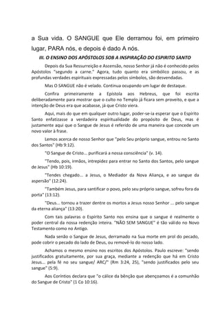 a Sua vida. O SANGUE que Ele derramou foi, em primeiro
lugar, PARA nós, e depois é dado A nós.
III. O ENSINO DOS APÓSTOLOS SOB A INSPIRAÇÃO DO ESPIRITO SANTO
Depois da Sua Ressurreição e Ascensão, nosso Senhor já não é conhecido pelos
Apóstolos "segundo a carne." Agora, tudo quanto era simbólico passou, e as
profundas verdades espirituais expressadas pelos símbolos, são desvendadas.
Mas O SANGUE não é velado. Continua ocupando um lugar de destaque.
Confira primeiramente a Epístola aos Hebreus, que foi escrita
deliberadamente para mostrar que o culto no Templo já ficara sem proveito, e que a
intenção de Deus era que acabasse, já que Cristo viera.
Aqui, mais do que em qualquer outro lugar, poder-se-ia esperar que o Espírito
Santo enfatizasse a verdadeira espiritualidade do propósito de Deus, mas é
justamente aqui que o Sangue de Jesus é referido de uma maneira que concede um
novo valor à frase.
Lemos acerca de nosso Senhor que "pelo Seu próprio sangue, entrou no Santo
dos Santos" (Hb 9:12).
"O Sangue de Cristo... purificará a nossa consciência" (v. 14).
"Tendo, pois, irmãos, intrepidez para entrar no Santo dos Santos, pelo sangue
de Jesus" (Hb 10:19).
"Tendes chegado... a Jesus, o Mediador da Nova Aliança, e ao sangue da
aspersão" (12:24).
"Também Jesus, para santificar o povo, pelo seu próprio sangue, sofreu fora da
porta" (13:12).
"Deus... tornou a trazer dentre os mortos a Jesus nosso Senhor ... pelo sangue
da eterna aliança" (13:20).
Com tais palavras o Espírito Santo nos ensina que o sangue é realmente o
poder central da nossa redenção inteira. "NÃO SEM SANGUE" é tão válido no Novo
Testamento como no Antigo.
Nada senão o Sangue de Jesus, derramado na Sua morte em prol do pecado,
pode cobrir o pecado do lado de Deus, ou removê-lo do nosso lado.
Achamos o mesmo ensino nos escritos dos Apóstolos. Paulo escreve: "sendo
justificados gratuitamente, por sua graça, mediante a redenção que há em Cristo
Jesus... pela fé no seu sangue/ ARC/" (Rm 3:24, 25), "sendo justificados pelo seu
sangue" (5:9).
Aos Coríntios declara que "o cálice da bênção que abençoamos é a comunhão
do Sangue de Cristo" (1 Co 10:16).
 