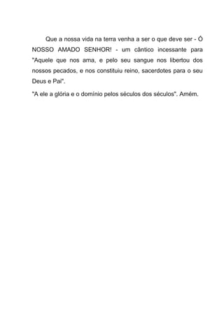 Que a nossa vida na terra venha a ser o que deve ser - Ó
NOSSO AMADO SENHOR! - um cântico incessante para
"Aquele que nos ama, e pelo seu sangue nos libertou dos
nossos pecados, e nos constituiu reino, sacerdotes para o seu
Deus e Pai".
"A ele a glória e o domínio pelos séculos dos séculos". Amém.
 