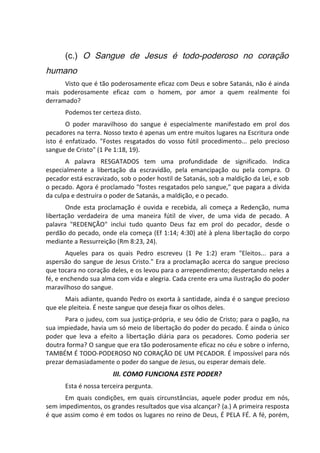 (c.) O Sangue de Jesus é todo-poderoso no coração
humano
Visto que é tão poderosamente eficaz com Deus e sobre Satanás, não é ainda
mais poderosamente eficaz com o homem, por amor a quem realmente foi
derramado?
Podemos ter certeza disto.
O poder maravilhoso do sangue é especialmente manifestado em prol dos
pecadores na terra. Nosso texto é apenas um entre muitos lugares na Escritura onde
isto é enfatizado. "Fostes resgatados do vosso fútil procedimento... pelo precioso
sangue de Cristo" (1 Pe 1:18, 19).
A palavra RESGATADOS tem uma profundidade de significado. Indica
especialmente a libertação da escravidão, pela emancipação ou pela compra. O
pecador está escravizado, sob o poder hostil de Satanás, sob a maldição da Lei, e sob
o pecado. Agora é proclamado "fostes resgatados pelo sangue," que pagara a dívida
da culpa e destruíra o poder de Satanás, a maldição, e o pecado.
Onde esta proclamação é ouvida e recebida, ali começa a Redenção, numa
libertação verdadeira de uma maneira fútil de viver, de uma vida de pecado. A
palavra "REDENÇÃO" inclui tudo quanto Deus faz em prol do pecador, desde o
perdão do pecado, onde ela começa (Ef 1:14; 4:30) até à plena libertação do corpo
mediante a Ressurreição (Rm 8:23, 24).
Aqueles para os quais Pedro escreveu (1 Pe 1:2) eram "Eleitos... para a
aspersão do sangue de Jesus Cristo." Era a proclamação acerca do sangue precioso
que tocara no coração deles, e os levou para o arrependimento; despertando neles a
fé, e enchendo sua alma com vida e alegria. Cada crente era uma ilustração do poder
maravilhoso do sangue.
Mais adiante, quando Pedro os exorta à santidade, ainda é o sangue precioso
que ele pleiteia. É neste sangue que deseja fixar os olhos deles.
Para o judeu, com sua justiça-própria, e seu ódio de Cristo; para o pagão, na
sua impiedade, havia um só meio de libertação do poder do pecado. É ainda o único
poder que leva a efeito a libertação diária para os pecadores. Como poderia ser
doutra forma? O sangue que era tão poderosamente eficaz no céu e sobre o inferno,
TAMBÉM É TODO-PODEROSO NO CORAÇÃO DE UM PECADOR. É impossível para nós
prezar demasiadamente o poder do sangue de Jesus, ou esperar demais dele.
III. COMO FUNCIONA ESTE PODER?
Esta é nossa terceira pergunta.
Em quais condições, em quais circunstâncias, aquele poder produz em nós,
sem impedimentos, os grandes resultados que visa alcançar? (a.) A primeira resposta
é que assim como é em todos os lugares no reino de Deus, É PELA FÉ. A fé, porém,
 