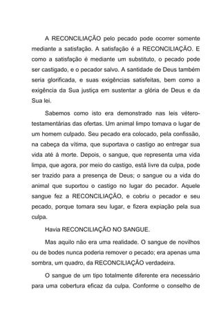 A RECONCILIAÇÃO pelo pecado pode ocorrer somente
mediante a satisfação. A satisfação é a RECONCILIAÇÃO. E
como a satisfação é mediante um substituto, o pecado pode
ser castigado, e o pecador salvo. A santidade de Deus também
seria glorificada, e suas exigências satisfeitas, bem como a
exigência da Sua justiça em sustentar a glória de Deus e da
Sua lei.
Sabemos como isto era demonstrado nas leis vétero-
testamentárias das ofertas. Um animal limpo tomava o lugar de
um homem culpado. Seu pecado era colocado, pela confissão,
na cabeça da vítima, que suportava o castigo ao entregar sua
vida até á morte. Depois, o sangue, que representa uma vida
limpa, que agora, por meio do castigo, está livre da culpa, pode
ser trazido para a presença de Deus; o sangue ou a vida do
animal que suportou o castigo no lugar do pecador. Aquele
sangue fez a RECONCILIAÇÃO, e cobriu o pecador e seu
pecado, porque tomara seu lugar, e fizera expiação pela sua
culpa.
Havia RECONCILIAÇÃO NO SANGUE.
Mas aquilo não era uma realidade. O sangue de novilhos
ou de bodes nunca poderia remover o pecado; era apenas uma
sombra, um quadro, da RECONCILIAÇÃO verdadeira.
O sangue de um tipo totalmente diferente era necessário
para uma cobertura eficaz da culpa. Conforme o conselho de
 