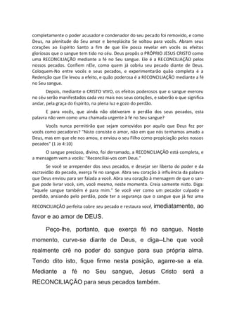 completamente o poder acusador e condenador do seu pecado foi removido, e como
Deus, na plenitude do Seu amor e beneplácito Se voltou para vocês. Abram seus
corações ao Espírito Santo a fim de que Ele possa revelar em vocês os efeitos
gloriosos que o sangue tem tido no céu. Deus propôs o PRÓPRIO JESUS CRISTO como
uma RECONCILIAÇÃO mediante a fé no Seu sangue. Ele é a RECONCILIAÇÃO pelos
nossos pecados. Confiem nEle, como quem já cobriu seu pecado diante de Deus.
Coloquem-No entre vocês e seus pecados, e experimentarão quão completa é a
Redenção que Ele levou a efeito, e quão poderosa é a RECONCILIAÇÃO mediante a fé
no Seu sangue.
Depois, mediante o CRISTO VIVO, os efeitos poderosos que o sangue exerceu
no céu serão manifestados cada vez mais nos seus corações, e saberão o que significa
andar, pela graça do Espírito, na plena luz e gozo do perdão.
E para vocês, que ainda não obtiveram o perdão dos seus pecados, esta
palavra não vem como uma chamada urgente à fé no Seu sangue?
Vocês nunca permitirão que sejam comovidos por aquilo que Deus fez por
vocês como pecadores? "Nisto consiste o amor, não em que nós tenhamos amado a
Deus, mas em que ele nos amou, e enviou o seu Filho como propiciação pelos nossos
pecados" (1 Jo 4:10)
O sangue precioso, divino, foi derramado, a RECONCILIAÇÃO está completa, e
a mensagem vem a vocês: "Reconciliai-vos com Deus."
Se você se arrepender dos seus pecados, e desejar ser liberto do poder e da
escravidão do pecado, exerça fé no sangue. Abra seu coração à influência da palavra
que Deus enviou para ser falada a você. Abra seu coração à mensagem de que o san-
gue pode livrar você, sim, você mesmo, neste momento. Creia somente nisto. Diga:
"aquele sangue também é para mim." Se você vier como um pecador culpado e
perdido, ansiando pelo perdão, pode ter a segurança que o sangue que já fez uma
RECONCILIAÇÃO perfeita cobre seu pecado e restaura você, imediatamente, ao
favor e ao amor de DEUS.
Peço-lhe, portanto, que exerça fé no sangue. Neste
momento, curve-se diante de Deus, e diga--Lhe que você
realmente crê no poder do sangue para sua própria alma.
Tendo dito isto, fique firme nesta posição, agarre-se a ela.
Mediante a fé no Seu sangue, Jesus Cristo será a
RECONCILIAÇÃO para seus pecados também.
 
