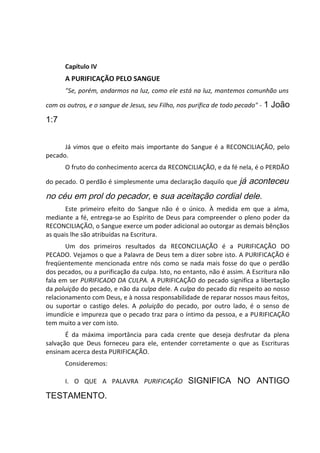 Capítulo IV
A PURIFICAÇÃO PELO SANGUE
"Se, porém, andarmos na luz, como ele está na luz, mantemos comunhão uns
com os outros, e o sangue de Jesus, seu Filho, nos purifica de todo pecado" - 1 João
1:7
Já vimos que o efeito mais importante do Sangue é a RECONCILIAÇÃO, pelo
pecado.
O fruto do conhecimento acerca da RECONCILIAÇÃO, e da fé nela, é o PERDÃO
do pecado. O perdão é simplesmente uma declaração daquilo que já aconteceu
no céu em prol do pecador, e sua aceitação cordial dele.
Este primeiro efeito do Sangue não é o único. À medida em que a alma,
mediante a fé, entrega-se ao Espírito de Deus para compreender o pleno poder da
RECONCILIAÇÃO, o Sangue exerce um poder adicional ao outorgar as demais bênçãos
as quais lhe são atribuídas na Escritura.
Um dos primeiros resultados da RECONCILIAÇÃO é a PURIFICAÇÃO DO
PECADO. Vejamos o que a Palavra de Deus tem a dizer sobre isto. A PURIFICAÇÃO é
freqüentemente mencionada entre nós como se nada mais fosse do que o perdão
dos pecados, ou a purificação da culpa. Isto, no entanto, não é assim. A Escritura não
fala em ser PURIFICADO DA CULPA. A PURIFICAÇÃO do pecado significa a libertação
da poluição do pecado, e não da culpa dele. A culpa do pecado diz respeito ao nosso
relacionamento com Deus, e à nossa responsabilidade de reparar nossos maus feitos,
ou suportar o castigo deles. A poluição do pecado, por outro lado, é o senso de
imundície e impureza que o pecado traz para o íntimo da pessoa, e a PURIFICAÇÃO
tem muito a ver com isto.
É da máxima importância para cada crente que deseja desfrutar da plena
salvação que Deus forneceu para ele, entender corretamente o que as Escrituras
ensinam acerca desta PURIFICAÇÃO.
Consideremos:
I. O QUE A PALAVRA PURIFICAÇÃO SIGNIFICA NO ANTIGO
TESTAMENTO.
 