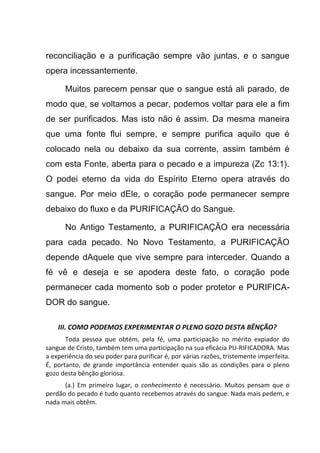 reconciliação e a purificação sempre vão juntas, e o sangue
opera incessantemente.
Muitos parecem pensar que o sangue está ali parado, de
modo que, se voltamos a pecar, podemos voltar para ele a fim
de ser purificados. Mas isto não é assim. Da mesma maneira
que uma fonte flui sempre, e sempre purifica aquilo que é
colocado nela ou debaixo da sua corrente, assim também é
com esta Fonte, aberta para o pecado e a impureza (Zc 13:1).
O podei eterno da vida do Espírito Eterno opera através do
sangue. Por meio dEle, o coração pode permanecer sempre
debaixo do fluxo e da PURIFICAÇÃO do Sangue.
No Antigo Testamento, a PURIFICAÇÃO era necessária
para cada pecado. No Novo Testamento, a PURIFICAÇÃO
depende dAquele que vive sempre para interceder. Quando a
fé vê e deseja e se apodera deste fato, o coração pode
permanecer cada momento sob o poder protetor e PURIFICA-
DOR do sangue.
III. COMO PODEMOS EXPERIMENTAR O PLENO GOZO DESTA BÊNÇÃO?
Toda pessoa que obtém, pela fé, uma participação no mérito expiador do
sangue de Cristo, também tem uma participação na sua eficácia PU-RIFICADORA. Mas
a experiência do seu poder para purificar é, por várias razões, tristemente imperfeita.
É, portanto, de grande importância entender quais são as condições para o pleno
gozo desta bênção gloriosa.
(a.) Em primeiro lugar, o conhecimento é necessário. Muitos pensam que o
perdão do pecado é tudo quanto recebemos através do sangue. Nada mais pedem, e
nada mais obtêm.
 