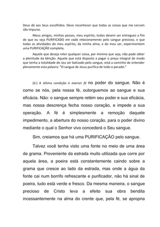 Deus dá aos Seus escolhidos. Devo reconhecer que todas as coisas que me cercam
são impuras.
Meus amigos, minhas posses, meu espírito, todos devem ser entregues a fim
de que eu seja PURIFICADO em cada relacionamento pelo sangue precioso, e que
todas as atividades do meu espírito, da minha alma, e do meu ser, experimentem
uma PURIFICAÇÃO completa.
Aquele que deseja reter qualquer coisa, por mínima que seja, não pode obter
a plenitude da bênção. Aquele que está disposto a pagar o preço integral de modo
que tenha a totalidade do seu ser batizado pelo sangue, está a caminho de entender
plenamente esta palavra: "O sangue de Jesus purifica de todo o pecado."
(d.) A última condição é exercer fé no poder do sangue. Não é
como se nós, pela nossa fé, outorguemos ao sangue e sua
eficácia. Não: o sangue sempre retém seu poder e sua eficácia,
mas nossa descrença fecha nosso coração, e impede a sua
operação. A fé é simplesmente a remoção daquele
impedimento, a abertura do nosso coração, para o poder divino
mediante o qual o Senhor vivo concederá o Seu sangue.
Sim, creiamos que há uma PURIFICAÇÃO pelo sangue.
Talvez você tenha visto uma fonte no meio de uma área
de grama. Proveniente da estrada muito utilizada que corre por
aquela área, a poeira está constantemente caindo sobre a
grama que cresce ao lado da estrada, mas onde a água da
fonte cai num borrifo refrescante e purificador, não há sinal de
poeira, tudo está verde e fresco. Da mesma maneira, o sangue
precioso de Cristo leva a efeito sua obra bendita
incessantemente na alma do crente que, pela fé, se apropria
 
