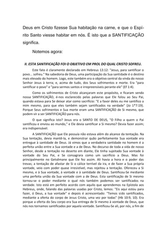 Deus em Cristo fizesse Sua habitação na carne, e que o Espí-
rito Santo viesse habitar em nós. É isto que a SANTIFICAÇÃO
significa.
Notemos agora:
II. ESTA SANTIFICAÇÃO FOI O OBJETIVO EM PROL DO QUAL CRISTO SOFREU.
Este fato é claramente declarado em Hebreus 13:12: "Jesus, para santificar o
povo... sofreu." Na sabedoria de Deus, uma participação da Sua santidade é o destino
mais elevado do homem. Logo, este também era o objetivo central da vinda do nosso
Senhor Jesus à terra; e, acima de tudo, dos Seus sofrimentos e morte. Era "para
santificar o povo" e "para sermos santos e irrepreensíveis perante ele" (Ef 1:4).
Como os sofrimentos de Cristo alcançaram este propósito, e ficaram sendo
nossa SANTIFICAÇÃO, é-nos esclarecido pelas palavras que Ele falou ao Seu Pai,
quando estava para Se deixar atar como sacrifício: "E a favor deles eu me santifico a
mim mesmo, para que eles também sejam santificados na verdade" (Jo 1*7:19).
Porque Seus sofrimentos e Sua morte eram uma SANTIFICAÇÃO de Si mesmo, que
podem vir a ser SANTIFICAÇÃO para nós.
O que significa isto? Jesus era o SANTO DE DEUS, "O Filho a quem o Pai
santificou e enviou ao mundo," e Ele devia santificar a Si mesmo? Devia fazer assim;
era indispensável.
A SANTIFICAÇÃO que Ele possuía não estava além do alcance da tentação. Na
Sua tentação, devia mantê-la, e demonstrar quão perfeitamente Sua vontade era
entregue à santidade de Deus. Já vimos que a verdadeira santidade no homem é a
perfeita união entre a Sua vontade e a de Deus. No decurso de toda a vida de nosso
Senhor, desde a tentação no deserto em diante, Ele tinha sujeitado Sua vontade à
vontade do Seu Pai, e Se consagrara como um sacrifício a Deus. Mas foi
principalmente no Getsêmane que Ele fez assim. Ali havia a hora e o poder das
trevas; a tentação de afastar de Si o cálice terrível da ira, e de fazer a Sua própria
vontade, veio com poder quase irresistível, mas rejeitou a tentação. Ofereceu a Si
mesmo, e à Sua vontade, à vontade e à santidade de Deus. Santificou-Se mediante
uma perfeita união da Sua vontade com a de Deus. Esta santificação de Si mesmo
tornou-se o poder mediante o qual nós também podemos ser santificados na
verdade. Isto está em perfeito acordo com aquilo que aprendemos na Epístola aos
Hebreus, onde, falando das palavras usadas por Cristo, lemos: "Eis aqui estou para
fazer, ó Deus, a tua vontade" e depois é acrescentado: "Temos sido santificados,
mediante a oferta do corpo de Jesus Cristo, uma vez por todas" (Hb 10:9, 10). Era
porque a oferta do Seu corpo era Sua entrega de Si mesmo à vontade de Deus, que
nós nos tornamos santificados por aquela vontade. Santificou-Se ali, por nós, a fim de
 