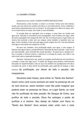 (d.) Lavado o Corpo.
Aproximemo-nos, tendo "LAVADO O CORPO COM ÁGUA PURA".
Pertencemos a dois mundos: o visível e o invisível. Temos uma vida interior,
oculta, que nos coloca em contato com Deus; e uma vida exterior, física, mediante a
qual temos relacionamento com os homens. Se esta palavra se refere ao corpo, refe-
re-se à vida inteira no corpo, com todas as suas atividades.
O coração deve ser aspergido com o sangue, o corpo deve ser lavado com
água pura. Quando os sacerdotes eram consagrados, eram lavados com água, além
de serem aspergidos com sangue (Êx 29:4, 20, 21). E se fossem para o Lugar Santo, ali
estaria não somente o altar com seu sangue, como também o lavatório com sua
água. Assim, também, Cristo veio pela água e pelo sangue (Uo 5:6). Teve Seu batismo
com água e mais tarde com sangue (Lc 12:50).
Há para nós, também, uma purificação dupla; com água, e com sangue. O
batismo com água é para o arrependimento, deixando de lado o pecado: "cada um de
vós seja batizado...para remissão dos vossos pecados". Ao passo que o Sangue puri-
fica o coração, o homem interior, o batismo é a entrega do corpo, com toda a sua
vida visível, para a separação do pecado.
Destarte, "Aproximemo-nos, tendo os corações purificados de má consciência,
e lavado o corpo com água pura". O poder do Sangue para purificar internamente
não pode ser experimentado a não ser que nós também nos purifiquemos de toda a
imundície da carne. A obra divina da purificação, pela aspersão do Sangue, a obra
humana da purificação, por deixar de lado o pecado, são
inseparáveis.
Devemos estar limpos, para entrar no "Santo dos Santos".
Assim como você nunca sonharia em estar na presença de um
rei sem lavar-se, assim também você não pode imaginar que
poderia estar na presença de Deus, no Lugar Santo, se você
não for purificado de todo pecado. No Sangue de Cristo, que
purifica de todo o pecado, Deus lhe outorgou o poder de
purificar a si mesmo. Seu desejo de habitar com Deus no
"Santo dos Santos" deve sempre estar unido com o mais
 