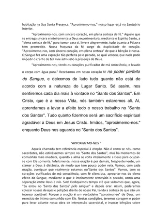 habitação na Sua Santa Presença. "Aproximemo-nos," nosso lugar está no Santuário
interior.
"Aproximemo-nos, com sincero coração, em plena certeza de fé." Aquele que
se entrega sincera e inteiramente a Deus experimentará, mediante o Espírito Santo, a
"plena certeza de fé," para tomar para si, livre e alegremente, tudo quanto a Palavra
tem prometido. Nossa fraqueza da fé surge da duplicidade de coração.
"Aproximemo-nos, com sincero coração, em plena certeza" de que a bênção é nossa.
O Sangue fez uma expiação tão perfeita pelo pecado, ao qual venceu, que nada pode
impedir o crente de ter livre admissão à presença de Deus.
"Aproximemo-nos, tendo os corações purificados de má consciência, e lavado
o corpo com água pura." Recebamos em nosso coração fé no poder perfeito
do Sangue, e deixemos de lado tudo quanto não está de
acordo com a natureza do Lugar Santo. Só assim, nos
sentiremos cada dia mais à vontade no "Santo dos Santos". Em
Cristo, que é a nossa Vida, nós também estaremos ali. Aí,
aprendamos a levar a efeito todo o nosso trabalho no "Santo
dos Santos". Tudo quanto fizermos será um sacrifício espiritual
agradável a Deus em Jesus Cristo. Irmãos, "aproximemo-nos."
enquanto Deus nos aguarda no "Santo dos Santos".
"APROXIMEMO-NOS "
Aquela chamada tem referência especial à oração. Não é como se nós, como
sacerdotes, não estivéssemos sempre no "Santo dos Santos", mas há momentos de
comunhão mais imediata, quando a alma se volta inteiramente a Deus para ocupar-
se com Ele somente. Infelizmente, nossa oração é por demais, freqüentemente, um
clamar a Deus à distância, de modo que tem pouco poder nela. Vamos, com cada
oração, averiguar que realmente estamos no"Santo dos Santos". Vamos, com os
corações purificados de má consciência, com fé silenciosa, apropriar-nos do pleno
efeito do Sangue, mediante o que é inteiramente removido o pecado, como uma
separação entre Deus e nós. Sim! Dediquemos tempo até que saibamos que, agora,
"Eu estou no 'Santo dos Santos' pelo sangue" e depois orar. Assim, poderemos
colocar nossos desejos e petições diante do nosso Pai, tendo a certeza de que são um
incenso aceitável. Porque a oração é um verdadeiro "aproximar-se" de Deus, um
exercício de íntima comunhão com Ele. Nestas condições, teremos coragem e poder
para levar adiante nossa obra de intercessão sacerdotal, e invocar bênçãos sobre
 