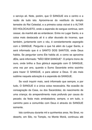 o serviço ali. Note, porém, que O SANGUE era o centro e a
razão de tudo isto. Aproxime-se do vestíbulo do templo
terrestre do Rei Celestial, e a primeira coisa visível é o ALTAR
DO HOLOCAUSTO, onde a aspersão do sangue continua, sem
cessar, da manhã até ao entardecer. Entre no Lugar Santo, e a
coisa mais destacada ali é o altar dourado do incenso, que
também, juntamente com o véu, é constantemente aspergido
com o SANGUE. Pergunte o que há além do Lugar Santo, e
será informado que é o SANTO DOS SANTOS, onde Deus
habita. Se perguntar como Ele habita ali, e como se aproxima
dEle, será informado: "NÃO SEM SANGUE". O próprio trono de
ouro, onde brilha a Sua glória,é aspergido com O SANGUE,
uma vez por ano, quando o Sumo Sacerdote entra sozinho
para trazer O SANGUE, e para adorar a Deus. O ato mais
sublime naquela adoração é a aspersão do SANGUE.
Se você inquirir mais, será informado que sempre, e por
tudo, O SANGUE é a única coisa necessária. Na ocasião da
consagração da Casa, ou dos Sacerdotes; do nascimento de
uma criança; do arrependimento mais profundo por causa do
pecado; da festa mais arrebatadora; sempre, e em tudo, o
caminho para a comunhão com Deus é através do SANGUE
somente.
Isto continuou durante mil e quinhentos anos. No Sinai, no
deserto, em Silo, no Templo, no Monte Moriá, continuou até
 