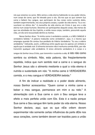 nós que estamos na carne. NEle vemos a vida eterna habitando no seu poder divino,
num corpo de carne; que foi elevado para o céu. Diz-nos que os que comem Sua
carne e bebem Seu sangue, que participam do Seu corpo como sustento deles,
também experimentarão, nos seus próprios corpos, o poder da vida eterna. "Eu o res-
suscitarei no último dia." A maravilha da vida eterna em Cristo é que era a vida
eterna num corpo humano. Devemos ser participantes daquele corpo, não menos do
que nas atividades do Seu Espírito, e então nosso corpo, também, possuindo aquela
vida, um dia será ressuscitado dentre os mortos.
Nosso Senhor disse: "A minha carne é verdadeira comida, e o MEU SANGUE é
verdadeira bebida." A palavra traduzida como verdadeira", aqui, é a mesma que
empregou quando Ele contou Sua parábola da Videira Verdadeira: "Eu sou a videira
verdadeira," indicando, assim, a diferença entre aquilo que era apenas um símbolo e
aquilo que é verdade real. O alimento terrestre não é nenhuma comida REAL, por não
transmitir qualquer vida verdadeira. O único alimento verdadeiro é o corpo e o
sangue do Senhor Jesus Cristo, que transmite e sustenta a vida, e isto não como
sombra ou símbolo. Não, esta palavra, tão freqüentemente
repetida, indica que num sentido real a carne e o sangue do
Senhor Jesus são o alimento mediante o qual a vida eterna é
nutrida e sustentada em nós: "A minha carne é VERDADEIRA
comida, e o meu sangue é VERDADEIRA bebida."
A fim de indicar a realidade e o poder deste alimento,
nosso Senhor acrescentou: "Quem comer a minha carne e
beber o meu sangue, permanece em mim e eu nele." A
alimentação com a Sua carne e com o Seu sangue leva a
efeito a mais perfeita união com Ele. Esta é a razão porque
Sua carne e Seu sangue têm tanto poder da vida eterna. Nosso
Senhor declara, aqui, que os que nEle crêem devem
experimentar não somente certas influências da parte dEle nos
seus corações, como também devem ser trazidos para a união
 