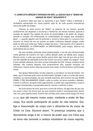 II. COMO ESTA BÊNÇÃO É OPERADA EM NÓS: ou AQUILO QUE O "BEBER DO
SANGUE DE JESUS" REALMENTE É
A primeira idéia que aqui se apresenta é que "beber" indica a profunda e
verdadeira apropriação em nosso espírito, pela fé, de tudo quanto entendemos
acerca do poder do sangue.
Falamos às vezes acerca de "beber" as palavras de um locutor, quando
cordialmente nos dispomos a escutá-las e recebê-las. Da mesma maneira, quando o
coração de alguém fica repleto do senso da preciosidade e do poder do sangue;
quando o coração, fica embevecido na contemplação do sangue, que verdadeiro
gozo! —; quando alguém com fé profunda e sincera o toma para si, e procura ficar
convicto no íntimo do seu ser quanto ao poder vivificante daquele sangue; então
pode ser dito com razão que "bebe o sangue de Jesus". Tudo quanto a fé o capacita a
ver na REDENÇÃO, na PURIFICAÇÃO, na SANTIFICAÇÃO, pelo sangue, absorve nas
profundezas da sua alma.
Há uma verdade profunda nesta representação, e nos dá uma demonstração
muito gloriosa da maneira em que a plena bênção pode ser obtida pelo sangue.
Mesmo assim, é certo que vosso Senhor queria dizer algo mais do que isto ao fazer
uso tão repetido da expressão acerca de "comer sua carne e beber seu sangue". Qual
é esta verdade adicional, fica claro na Sua instituição da CEIA. Porque, embora nosso
Salvador não tratasse daquela Ceia propriamente dita, quando ensinava em
Cafarnaum, mesmo assim, falou do assunto mais tarde. A Ceia foi feita a confirmação
visível.
Nas Igrejas Reformadas, há dois aspectos a considerar na Ceia do Senhor. Um
deles, que é chamado pelo nome do Reformador Zuínglio, o pão e o vinho são meros
símbolos, ou representações, de uma verdade espiritual, para ensinar-nos que ASSIM
COMO, E TÃO SEGURAMENTE COMO, o pão e o vinho, ao serem comidos e bebidos,
nutrem e vivificam, de igual modo seguramente, e ainda mais seguramente o corpo e
o sangue reconhecidos e apropriados pela fé, nutrem e vivificam a alma.
No outro ponto de vista, que leva o nome de Calvino, há algo mais do que isto
em comer a Ceia. Ele ensina que, de uma maneira oculta e incompreensível, porém
real, nós, pelo Espírito Santo, ficamos tão nutridos pelo corpo e pelo sangue de Jesus
no céu, que até mesmo nosso corpo, mediante o poder do Seu
corpo, fica sendo participante do poder da vida externa. Daí,
liga a ressurreição do corpo com o alimentar-se do corpo de
Cristo na Ceia. Escreve assim: "A presença corpórea que o
Sacramento exige é tal, e exerce tal poder aqui (na Ceia) que
se torna não somente a certeza indubitável do nosso espírito,
 