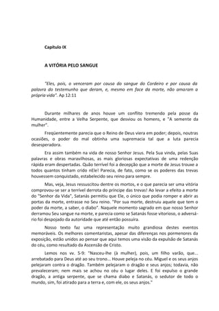 Capítulo IX
A VITÓRIA PELO SANGUE
"Eles, pois, o venceram por causa do sangue do Cordeiro e por causa da
palavra do testemunho que deram, e, mesmo em face da morte, não amaram a
própria vida". Ap 12:11
Durante milhares de anos houve um conflito tremendo pela posse da
Humanidade, entre a Velha Serpente, que desviou os homens, e "A semente da
mulher".
Freqüentemente parecia que o Reino de Deus viera em poder; depois, noutras
ocasiões, o poder do mal obtinha uma supremacia tal que a luta parecia
desesperadora.
Era assim também na vida de nosso Senhor Jesus. Pela Sua vinda, pelas Suas
palavras e obras maravilhosas, as mais gloriosas expectativas de uma redenção
rápida eram despertadas. Quão terrível foi a decepção que a morte de Jesus trouxe a
todos quantos tinham crido nEle! Parecia, de fato, como se os poderes das trevas
houvessem conquistado, estabelecido seu reino para sempre.
Mas, veja, Jesus ressuscitou dentre os mortos, e o que parecia ser uma vitória
comprovou-se ser a terrível derrota do príncipe das trevas! Ao levar a efeito a morte
do "Senhor da Vida", Satanás permitiu que Ele, o único que podia romper e abrir as
portas da morte, entrasse no Seu reino. "Por sua morte, destruiu aquele que tem o
poder da morte, a saber, o diabo". Naquele momento sagrado em que nosso Senhor
derramou Seu sangue na morte, e parecia como se Satanás fosse vitorioso, o adversá-
rio foi despojado da autoridade que até então possuíra.
Nosso texto faz uma representação muito grandiosa destes eventos
memoráveis. Os melhores comentaristas, apesar das diferenças nos pormenores da
exposição, estão unidos ao pensar que aqui temos uma visão da expulsão de Satanás
do céu, como resultado da Ascensão de Cristo.
Lemos nos vv. 5-9: "Nasceu-lhe (à mulher), pois, um filho varão, que...
arrebatado para Deus até ao seu trono... Houve peleja no céu. Miguel e os seus anjos
pelejaram contra o dragão. Também pelejaram o dragão e seus anjos; todavia, não
prevaleceram; nem mais se achou no céu o lugar deles. E foi expulso o grande
dragão, a antiga serpente, que se chama diabo e Satanás, o sedutor de todo o
mundo, sim, foi atirado para a terra e, com ele, os seus anjos."
 