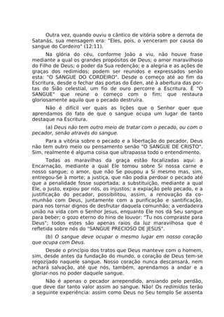 Outra vez, quando ouviu o cântico de vitória sobre a derrota de
Satanás, sua mensagem era: "Eles, pois, o venceram por causa do
sangue do Cordeiro" (12:11).
Na glória do céu, conforme João a viu, não houve frase
mediante a qual os grandes propósitos de Deus; o amor maravilhoso
do Filho de Deus; o poder da Sua redenção; e a alegria e as ações de
graças dos redimidos; podem ser reunidos e expressados senão
esta: "O SANGUE DO CORDEIRO". Desde o começo até ao fim da
Escritura, desde o fechar das portas do Éden, até à abertura das por-
tas do Sião celestial, um fio de ouro percorre a Escritura. É "O
SANGUE" que reúne o começo com o fim; que restaura
gloriosamente aquilo que o pecado destruíra.
Não é difícil ver quais as lições que o Senhor quer que
aprendamos do fato de que o sangue ocupa um lugar de tanto
destaque na Escritura.
(a) Deus não tem outro meio de tratar com o pecado, ou com o
pecador, senão através do sangue.
Para a vitória sobre o pecado e a libertação do pecador, Deus
não tem outro meio ou pensamento senão "O SANGUE DE CRISTO".
Sim, realmente é alguma coisa que ultrapassa todo o entendimento.
Todas as maravilhas da graça estão focalizadas aqui: a
Encarnação, mediante a qual Ele tomou sobre Si nossa carne e
nosso sangue; o amor, que não Se poupou a Si mesmo mas, sim,
entregou-Se à morte; a justiça, que não podia perdoar o pecado até
que a penalidade fosse suportada; a substituição, mediante a qual
Ele, o Justo, expiou por nós, os injustos; a expiação pelo pecado, e a
justificação do pecador, possibilitou, assim, a renovação da co-
munhão com Deus, juntamente com a purificação e santificação,
para nos tornar dignos de desfrutar daquela comunhão; a verdadeira
união na vida com o Senhor Jesus, enquanto Ele nos dá Seu sangue
para beber; o gozo eterno do hino de louvor: "Tu nos compraste para
Deus"; todos estes são apenas raios da luz maravilhosa que é
refletida sobre nós do "SANGUE PRECIOSO DE JESUS".
(b) O sangue deve ocupar o mesmo lugar em nosso coração
que ocupa com Deus.
Desde o princípio dos tratos que Deus manteve com o homem,
sim, desde antes da fundação do mundo, o coração de Deus tem-se
regozijado naquele sangue. Nosso coração nunca descansará, nem
achará salvação, até que nós, também, aprendamos a andar e a
gloriar-nos no poder daquele sangue.
Não é apenas o pecador arrependido, ansiando pelo perdão,
que deve dar tanto valor assim ao sangue. Não! Os redimidos terão
a seguinte experiência: assim como Deus no Seu templo Se assenta
 