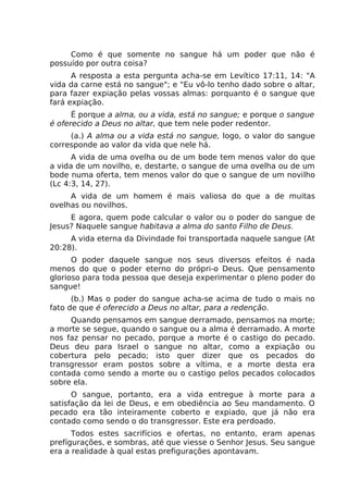 Como é que somente no sangue há um poder que não é
possuído por outra coisa?
A resposta a esta pergunta acha-se em Levítico 17:11, 14: "A
vida da carne está no sangue"; e "Eu vô-lo tenho dado sobre o altar,
para fazer expiação pelas vossas almas: porquanto é o sangue que
fará expiação.
É porque a alma, ou a vida, está no sangue; e porque o sangue
é oferecido a Deus no altar, que tem nele poder redentor.
(a.) A alma ou a vida está no sangue, logo, o valor do sangue
corresponde ao valor da vida que nele há.
A vida de uma ovelha ou de um bode tem menos valor do que
a vida de um novilho, e, destarte, o sangue de uma ovelha ou de um
bode numa oferta, tem menos valor do que o sangue de um novilho
(Lc 4:3, 14, 27).
A vida de um homem é mais valiosa do que a de muitas
ovelhas ou novilhos.
E agora, quem pode calcular o valor ou o poder do sangue de
Jesus? Naquele sangue habitava a alma do santo Filho de Deus.
A vida eterna da Divindade foi transportada naquele sangue (At
20:28).
O poder daquele sangue nos seus diversos efeitos é nada
menos do que o poder eterno do própri-o Deus. Que pensamento
glorioso para toda pessoa que deseja experimentar o pleno poder do
sangue!
(b.) Mas o poder do sangue acha-se acima de tudo o mais no
fato de que é oferecido a Deus no altar, para a redenção.
Quando pensamos em sangue derramado, pensamos na morte;
a morte se segue, quando o sangue ou a alma é derramado. A morte
nos faz pensar no pecado, porque a morte é o castigo do pecado.
Deus deu para Israel o sangue no altar, como a expiação ou
cobertura pelo pecado; isto quer dizer que os pecados do
transgressor eram postos sobre a vítima, e a morte desta era
contada como sendo a morte ou o castigo pelos pecados colocados
sobre ela.
O sangue, portanto, era a vida entregue à morte para a
satisfação da lei de Deus, e em obediência ao Seu mandamento. O
pecado era tão inteiramente coberto e expiado, que já não era
contado como sendo o do transgressor. Este era perdoado.
Todos estes sacrifícios e ofertas, no entanto, eram apenas
prefígurações, e sombras, até que viesse o Senhor Jesus. Seu sangue
era a realidade à qual estas prefigurações apontavam.
 