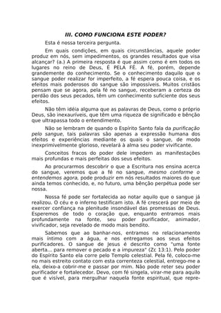 III. COMO FUNCIONA ESTE PODER?
Esta é nossa terceira pergunta.
Em quais condições, em quais circunstâncias, aquele poder
produz em nós, sem impedimentos, os grandes resultados que visa
alcançar? (a.) A primeira resposta é que assim como é em todos os
lugares no reino de Deus, É PELA FÉ. A fé, porém, depende
grandemente do conhecimento. Se o conhecimento daquilo que o
sangue poder realizar for imperfeito, a fé espera pouca coisa, e os
efeitos mais poderosos do sangue são impossíveis. Muitos cristãos
pensam que se agora, pela fé no sangue, receberam a certeza do
perdão dos seus pecados, têm um conhecimento suficiente dos seus
efeitos.
Não têm idéia alguma que as palavras de Deus, como o próprio
Deus, são inexauríveis, que têm uma riqueza de significado e bênção
que ultrapassa todo o entendimento.
Não se lembram de quando o Espírito Santo fala da purificação
pelo sangue, tais palavras são apenas a expressão humana dos
efeitos e experiências mediante os quais o sangue, de modo
inexprimivelmente glorioso, revelará à alma seu poder vivificante.
Conceitos fracos do poder dele impedem as manifestações
mais profundas e mais perfeitas dos seus efeitos.
Ao procurarmos descobrir o que a Escritura nos ensina acerca
do sangue, veremos que a fé no sangue, mesmo conforme o
entendemos agora, pode produzir em nós resultados maiores do que
ainda temos conhecido, e, no futuro, uma bênção perpétua pode ser
nossa.
Nossa fé pode ser fortalecida ao notar aquilo que o sangue já
realizou. O céu e o inferno testificam isto. A fé crescerá por meio de
exercer confiança na plenitude insondável das promessas de Deus.
Esperemos de todo o coração que, enquanto entramos mais
profundamente na fonte, seu poder purificador, animador,
vivificador, seja revelado de modo mais bendito.
Sabemos que ao banhar-nos, entramos no relacionamento
mais íntimo com a água, e nos entregamos aos seus efeitos
purificadores. O sangue de Jesus é descrito como "uma fonte
aberta... para remover o pecado e a impureza" (Zc 13:1). Pelo poder
do Espírito Santo ela corre pelo Templo celestial. Pela fé, coloco-me
no mais estreito contato com esta correnteza celestial, entrego-me a
ela, deixo-a cobrir-me e passar por mim. Não pode reter seu poder
purificador e fortalecedor. Devo, com fé singela, virar-me para aquilo
que é visível, para mergulhar naquela fonte espiritual, que repre-
 