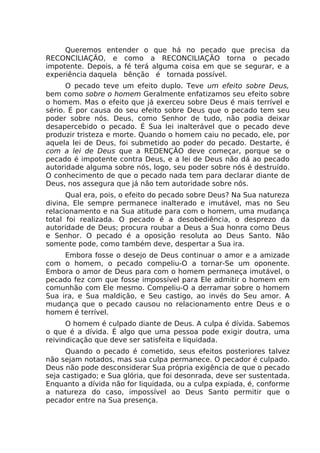 Queremos entender o que há no pecado que precisa da
RECONCILIAÇÃO, e como a RECONCILIAÇÃO torna o pecado
impotente. Depois, a fé terá alguma coisa em que se segurar, e a
experiência daquela bênção é tornada possível.
O pecado teve um efeito duplo. Teve um efeito sobre Deus,
bem como sobre o homem Geralmente enfatizamos seu efeito sobre
o homem. Mas o efeito que já exerceu sobre Deus é mais terrível e
sério. É por causa do seu efeito sobre Deus que o pecado tem seu
poder sobre nós. Deus, como Senhor de tudo, não podia deixar
desapercebido o pecado. É Sua lei inalterável que o pecado deve
produzir tristeza e morte. Quando o homem caiu no pecado, ele, por
aquela lei de Deus, foi submetido ao poder do pecado. Destarte, é
com a lei de Deus que a REDENÇÃO deve começar, porque se o
pecado é impotente contra Deus, e a lei de Deus não dá ao pecado
autoridade alguma sobre nós, logo, seu poder sobre nós é destruído.
O conhecimento de que o pecado nada tem para declarar diante de
Deus, nos assegura que já não tem autoridade sobre nós.
Qual era, pois, o efeito do pecado sobre Deus? Na Sua natureza
divina, Ele sempre permanece inalterado e imutável, mas no Seu
relacionamento e na Sua atitude para com o homem, uma mudança
total foi realizada. O pecado é a desobediência, o desprezo da
autoridade de Deus; procura roubar a Deus a Sua honra como Deus
e Senhor. O pecado é a oposição resoluta ao Deus Santo. Não
somente pode, como também deve, despertar a Sua ira.
Embora fosse o desejo de Deus continuar o amor e a amizade
com o homem, o pecado compeliu-O a tornar-Se um oponente.
Embora o amor de Deus para com o homem permaneça imutável, o
pecado fez com que fosse impossível para Ele admitir o homem em
comunhão com Ele mesmo. Compeliu-O a derramar sobre o homem
Sua ira, e Sua maldição, e Seu castigo, ao invés do Seu amor. A
mudança que o pecado causou no relacionamento entre Deus e o
homem é terrível.
O homem é culpado diante de Deus. A culpa é dívida. Sabemos
o que é a dívida. É algo que uma pessoa pode exigir doutra, uma
reivindicação que deve ser satisfeita e liquidada.
Quando o pecado é cometido, seus efeitos posteriores talvez
não sejam notados, mas sua culpa permanece. O pecador é culpado.
Deus não pode desconsiderar Sua própria exigência de que o pecado
seja castigado; e Sua glória, que foi desonrada, deve ser sustentada.
Enquanto a dívida não for liquidada, ou a culpa expiada, é, conforme
a natureza do caso, impossível ao Deus Santo permitir que o
pecador entre na Sua presença.
 
