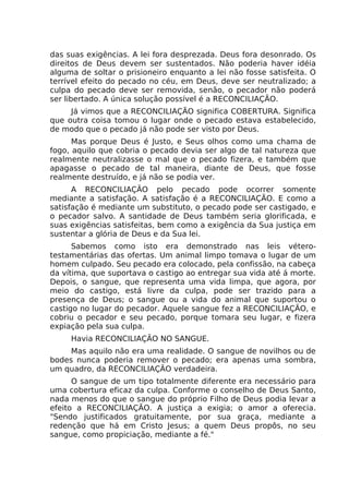 das suas exigências. A lei fora desprezada. Deus fora desonrado. Os
direitos de Deus devem ser sustentados. Não poderia haver idéia
alguma de soltar o prisioneiro enquanto a lei não fosse satisfeita. O
terrível efeito do pecado no céu, em Deus, deve ser neutralizado; a
culpa do pecado deve ser removida, senão, o pecador não poderá
ser libertado. A única solução possível é a RECONCILIAÇÃO.
Já vimos que a RECONCILIAÇÃO significa COBERTURA. Significa
que outra coisa tomou o lugar onde o pecado estava estabelecido,
de modo que o pecado já não pode ser visto por Deus.
Mas porque Deus é Justo, e Seus olhos como uma chama de
fogo, aquilo que cobria o pecado devia ser algo de tal natureza que
realmente neutralizasse o mal que o pecado fizera, e também que
apagasse o pecado de tal maneira, diante de Deus, que fosse
realmente destruído, e já não se podia ver.
A RECONCILIAÇÃO pelo pecado pode ocorrer somente
mediante a satisfação. A satisfação é a RECONCILIAÇÃO. E como a
satisfação é mediante um substituto, o pecado pode ser castigado, e
o pecador salvo. A santidade de Deus também seria glorificada, e
suas exigências satisfeitas, bem como a exigência da Sua justiça em
sustentar a glória de Deus e da Sua lei.
Sabemos como isto era demonstrado nas leis vétero-
testamentárias das ofertas. Um animal limpo tomava o lugar de um
homem culpado. Seu pecado era colocado, pela confissão, na cabeça
da vítima, que suportava o castigo ao entregar sua vida até á morte.
Depois, o sangue, que representa uma vida limpa, que agora, por
meio do castigo, está livre da culpa, pode ser trazido para a
presença de Deus; o sangue ou a vida do animal que suportou o
castigo no lugar do pecador. Aquele sangue fez a RECONCILIAÇÃO, e
cobriu o pecador e seu pecado, porque tomara seu lugar, e fizera
expiação pela sua culpa.
Havia RECONCILIAÇÃO NO SANGUE.
Mas aquilo não era uma realidade. O sangue de novilhos ou de
bodes nunca poderia remover o pecado; era apenas uma sombra,
um quadro, da RECONCILIAÇÃO verdadeira.
O sangue de um tipo totalmente diferente era necessário para
uma cobertura eficaz da culpa. Conforme o conselho de Deus Santo,
nada menos do que o sangue do próprio Filho de Deus podia levar a
efeito a RECONCILIAÇÃO. A justiça a exigia; o amor a oferecia.
"Sendo justificados gratuitamente, por sua graça, mediante a
redenção que há em Cristo Jesus; a quem Deus propôs, no seu
sangue, como propiciação, mediante a fé."
 