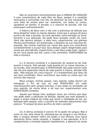 Não se reconhece suficientemente que a PUREZA DE CORAÇÃO
é uma característica de cada filho de Deus, porque é a condição
necessária à comunhão com Ele, de desfrutar da Sua salvação. Há
uma falta de anseio para ser realmente, em todas as coisas,
agradável ao Senhor. O pecado, e a mancha do pecado, não nos
preocupam suficientemente.
A Palavra de Deus vem a nós com a promessa de bênção que
deve despertar todos os nossos desejos. Creia que o sangue de Jesus
purifica de todo o pecado. Se você aprender como entregar-se corre-
tamente à sua operação, ele pode fazer grandes coisas em você.
Você não deveria desejar, a toda hora, experimentar sua gloriosa
eficácia purificadora; ser preservado, a despeito da sua natureza de-
pravada, das muitas manchas por causa das quais sua consciência
constantemente o acusa? Que seus desejos sejam despertados para
ansiar por esta bênção. Experimente o que Deus pode fazer, operan-
do em você aquilo que Ele, como o fiel, prometeu: PURIFICANDO de
toda a injustiça.
(c.) A terceira condição é a disposição de separar-se de tudo
quanto é impuro. Pelo pecado, tudo quanto há na nossa natureza, e
no mundo, está contaminado. A PURIFICAÇÃO não pode ocorrer onde
não há uma separação inteira de tudo quanto é impuro, abrindo mão
dele. "Não toqueis em coisa impura", é o mandamento que Deus dá
aos Seus escolhidos. Devo reconhecer que todas as coisas que me
cercam são impuras.
Meus amigos, minhas posses, meu espírito, todos devem ser
entregues a fim de que eu seja PURIFICADO em cada
relacionamento pelo sangue precioso, e que todas as atividades do
meu espírito, da minha alma, e do meu ser, experimentem uma
PURIFICAÇÃO completa.
Aquele que deseja reter qualquer coisa, por mínima que seja,
não pode obter a plenitude da bênção. Aquele que está disposto a
pagar o preço integral de modo que tenha a totalidade do seu ser
batizado pelo sangue, está a caminho de entender plenamente esta
palavra: "O sangue de Jesus purifica de todo o pecado."
(d.) A última condição é exercer fé no poder do sangue. Não é
como se nós, pela nossa fé, outorguemos ao sangue e sua eficácia.
Não: o sangue sempre retém seu poder e sua eficácia, mas nossa
descrença fecha nosso coração, e impede a sua operação. A fé é
simplesmente a remoção daquele impedimento, a abertura do nosso
 