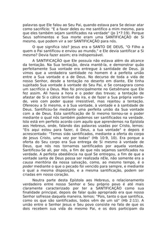 palavras que Ele falou ao Seu Pai, quando estava para Se deixar atar
como sacrifício: "E a favor deles eu me santifico a mim mesmo, para
que eles também sejam santificados na verdade" (Jo 1*7:19). Porque
Seus sofrimentos e Sua morte eram uma SANTIFICAÇÃO de Si
mesmo, que podem vir a ser SANTIFICAÇÃO para nós.
O que significa isto? Jesus era o SANTO DE DEUS, "O Filho a
quem o Pai santificou e enviou ao mundo," e Ele devia santificar a Si
mesmo? Devia fazer assim; era indispensável.
A SANTIFICAÇÃO que Ele possuía não estava além do alcance
da tentação. Na Sua tentação, devia mantê-la, e demonstrar quão
perfeitamente Sua vontade era entregue à santidade de Deus. Já
vimos que a verdadeira santidade no homem é a perfeita união
entre a Sua vontade e a de Deus. No decurso de toda a vida de
nosso Senhor, desde a tentação no deserto em diante, Ele tinha
sujeitado Sua vontade à vontade do Seu Pai, e Se consagrara como
um sacrifício a Deus. Mas foi principalmente no Getsêmane que Ele
fez assim. Ali havia a hora e o poder das trevas; a tentação de
afastar de Si o cálice terrível da ira, e de fazer a Sua própria vonta-
de, veio com poder quase irresistível, mas rejeitou a tentação.
Ofereceu a Si mesmo, e à Sua vontade, à vontade e à santidade de
Deus. Santificou-Se mediante uma perfeita união da Sua vontade
com a de Deus. Esta santificação de Si mesmo tornou-se o poder
mediante o qual nós também podemos ser santificados na verdade.
Isto está em perfeito acordo com aquilo que aprendemos na Epístola
aos Hebreus, onde, falando das palavras usadas por Cristo, lemos:
"Eis aqui estou para fazer, ó Deus, a tua vontade" e depois é
acrescentado: "Temos sido santificados, mediante a oferta do corpo
de Jesus Cristo, uma vez por todas" (Hb 10:9, 10). Era porque a
oferta do Seu corpo era Sua entrega de Si mesmo à vontade de
Deus, que nós nos tornamos santificados por aquela vontade.
Santificou-Se ali, por nós, a fim de que nós sejamos santificados na
verdade. A perfeita obediência na qual Se entregou, a fim de que a
vontade santa de Deus possa ser realizada nEle, não somente era a
causa meritória da nossa salvação, como, ao mesmo tempo, é o
poder mediante o que o pecado foi vencido para sempre, e mediante
o qual a mesma disposição, e a mesma santificação, podem ser
criadas em nosso coração.
Noutra parte desta Epístola aos Hebreus, o relacionamento
verdadeiro entre nosso Senhor e Seu próprio povo é até mais
claramente caracterizado por ter a SANTIFICAÇÃO como sua
finalidade principal, depois de falar quão apropriado era que nosso
Senhor sofresse daquela maneira, lemos: "Pois, tanto o que santifica,
como os que são santificados, todos vêm de um só" (Hb 2:11). A
união entre o Senhor Jesus e Seu povo consiste no fato de que os
dois recebem sua vida do mesmo Pai, e os dois participam da
 